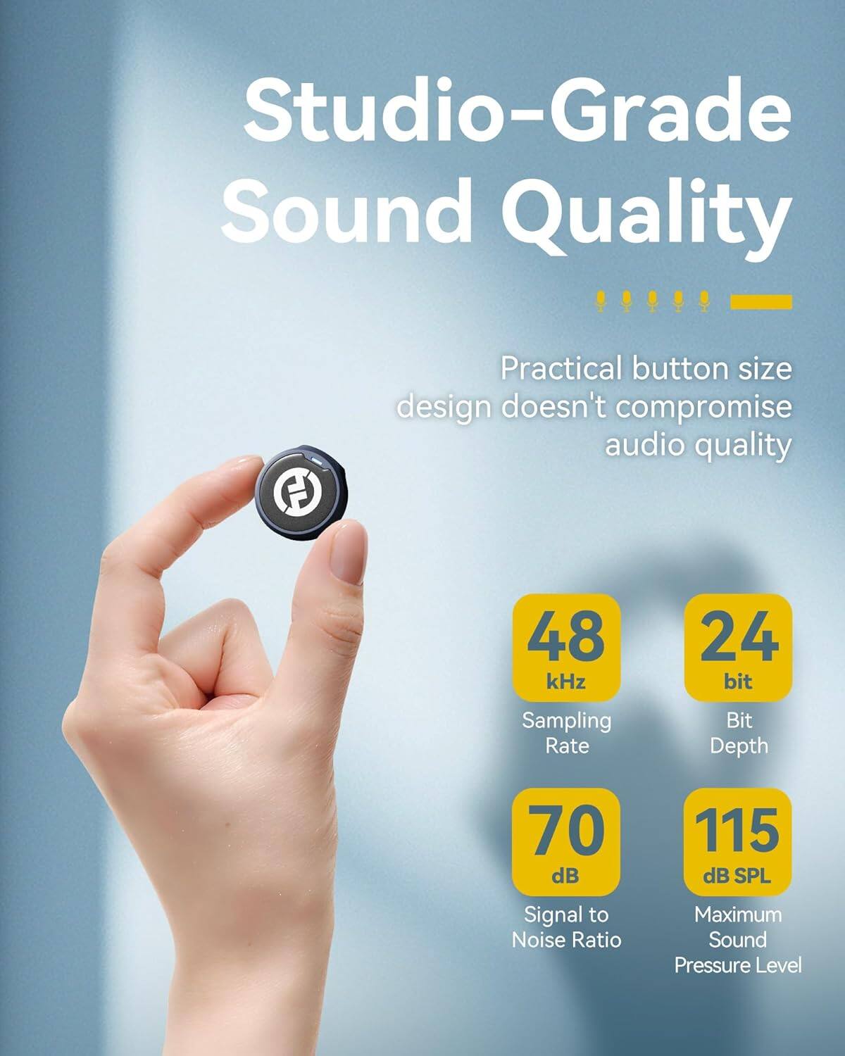 Studio-Grade Sound Quality  
Practical button size design doesn't compromise audio quality  

- 48 kHz Sampling Rate  
- 24 bit Bit Depth  
- 70 dB Signal to Noise Ratio  
- 115 dB SPL Maximum Sound Pressure Level