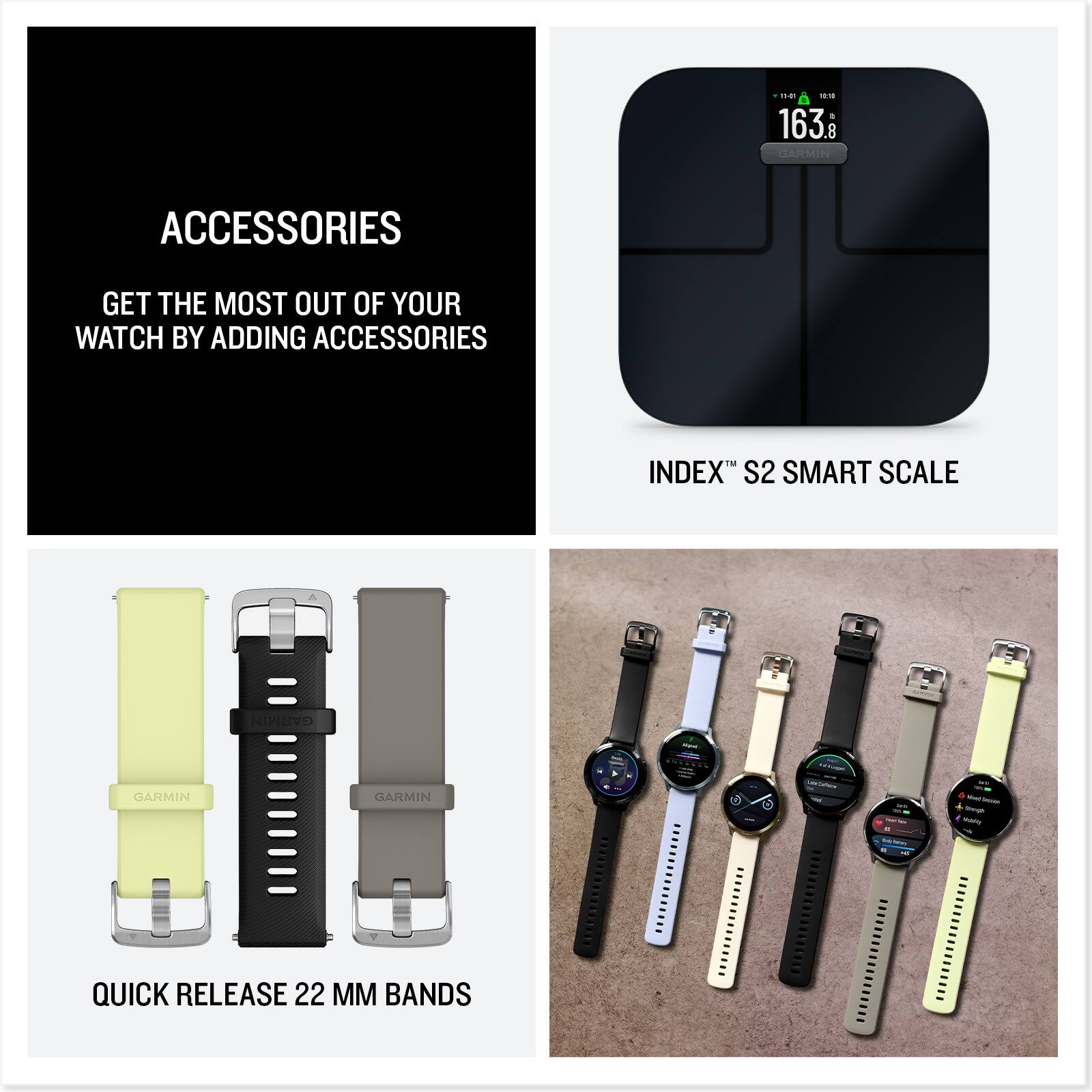 ACCESSORIES  
GET THE MOST OUT OF YOUR WATCH BY ADDING ACCESSORIES  

INDEX™ S2 SMART SCALE  

QUICK RELEASE 22 MM BANDS