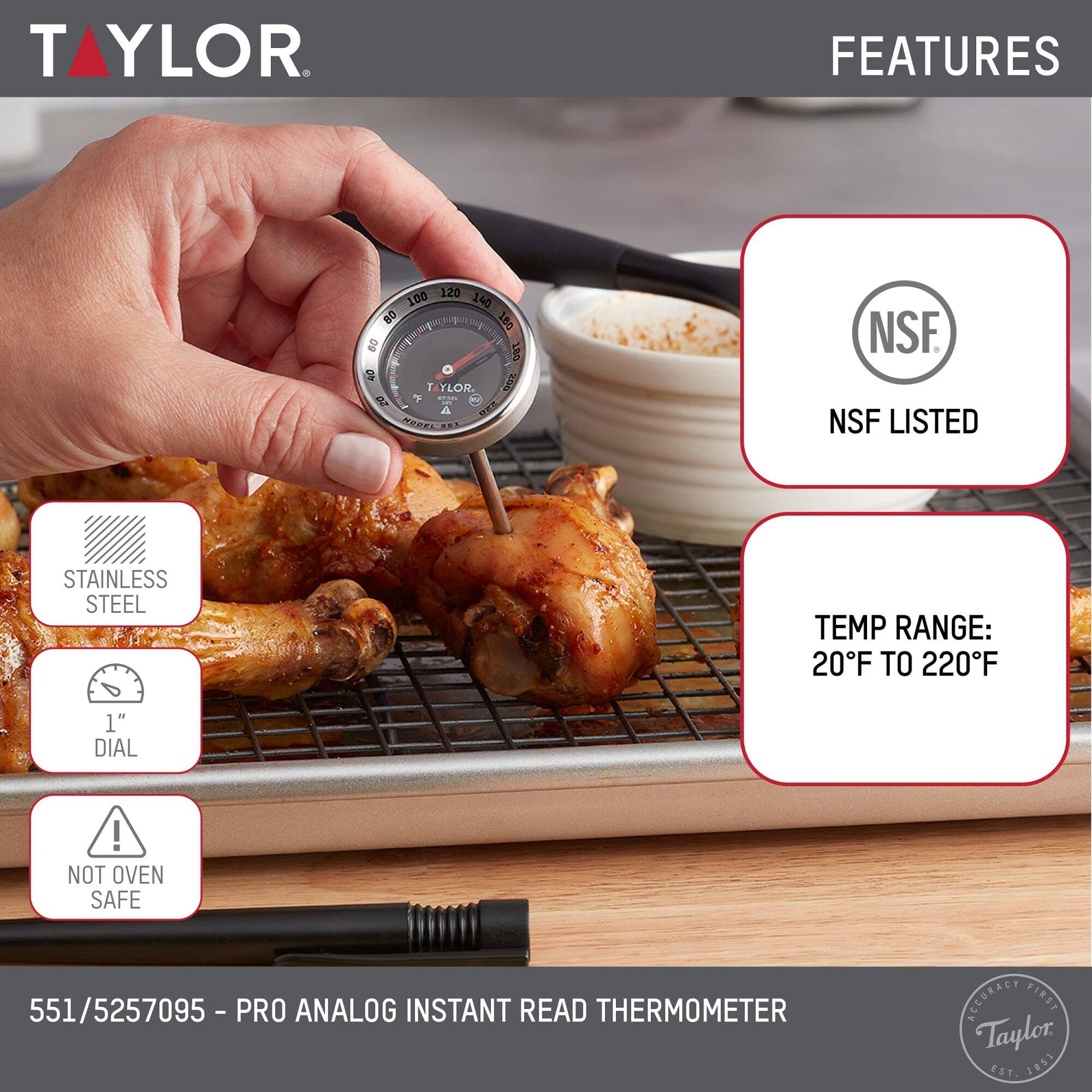 TAYLOR

FEATURES
- NSF LISTED
- STAINLESS STEEL
- 1" DIAL
- NOT OVEN SAFE

TEMP RANGE: 20°F TO 220°F

551/5257095 - PRO ANALOG INSTANT READ THERMOMETER

ACCURACY FIRST
Taylor EST 1851