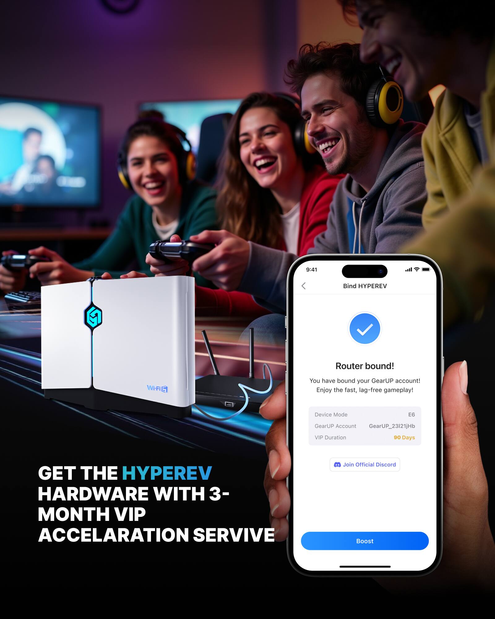 8:51 Ita. Bind HYPEREV Router bound! WHAI 5 You have bound your GearUP account! Enjoy the fast, lag-free gameplay! Device Mode EG GearUP Account GearUP_23121jHb VIP Duration 90 Days GET THE HYPEREV HARDWARE WITH 3-MONTH VIP ACCELERATION SERVICE Join Official Discord Boost

GET THE HYPEREV HARDWARE WITH 3-MONTH VIP ACCELERATION SERVICE