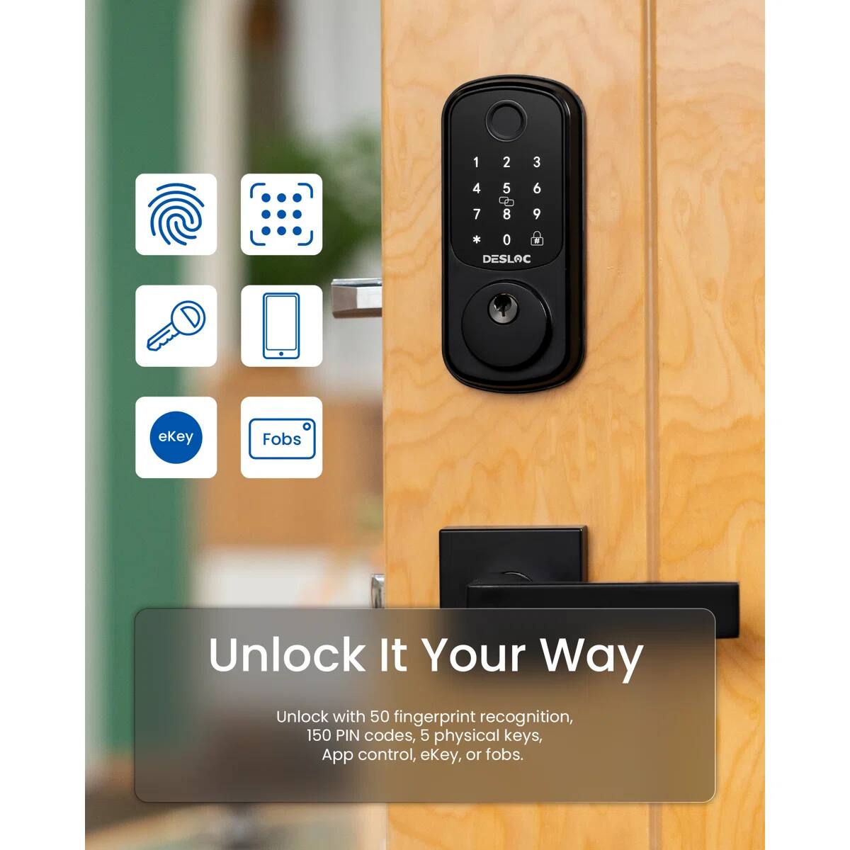 1 2 3 4 7 5 T 8 6 9 * 0 DESLAC ekey Fobs Unlock It Your Way Unlock with 50 fingerprint recognition, 150 PIN codes, 5 physical keys, App control, ekey, or fobs.