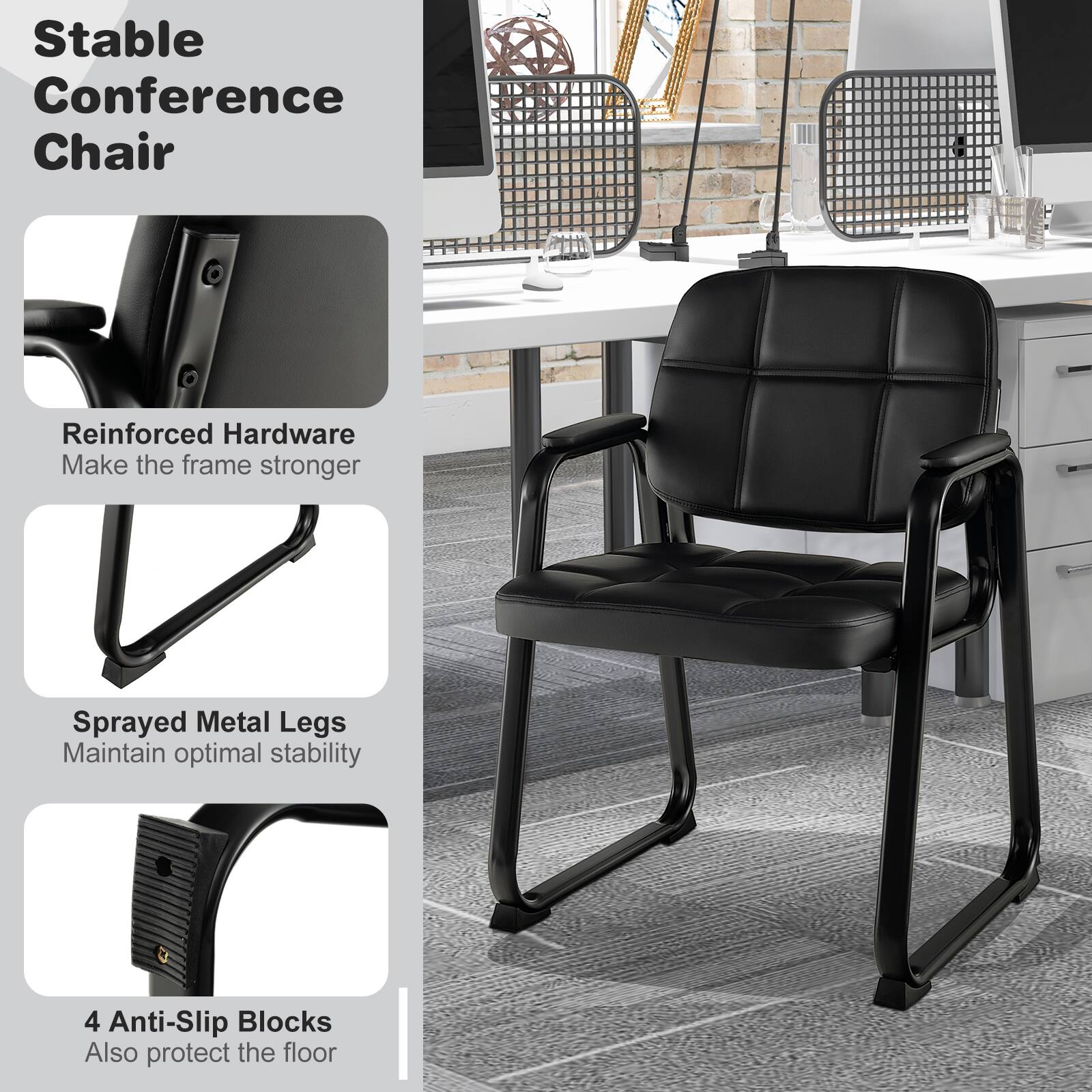 Stable Conference Chair

- Reinforced Hardware
  Make the frame stronger

- Sprayed Metal Legs
  Maintain optimal stability

- 4 Anti-Slip Blocks
  Also protect the floor
