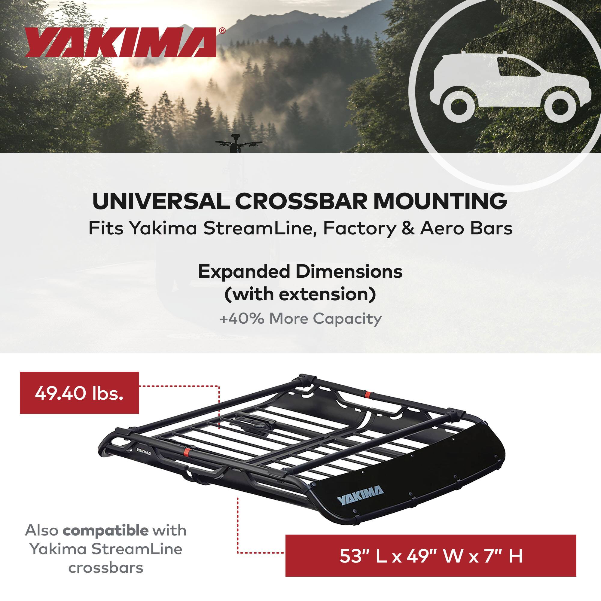YAKIMA UNIVERSAL CROSSBAR MOUNTING  
Fits Yakima StreamLine, Factory & Aero Bars  
Expanded Dimensions (with extension) +40% More Capacity  
49.40 lbs.  
Also compatible with Yakima StreamLine crossbars  
53" L x 49" W x 7" H
