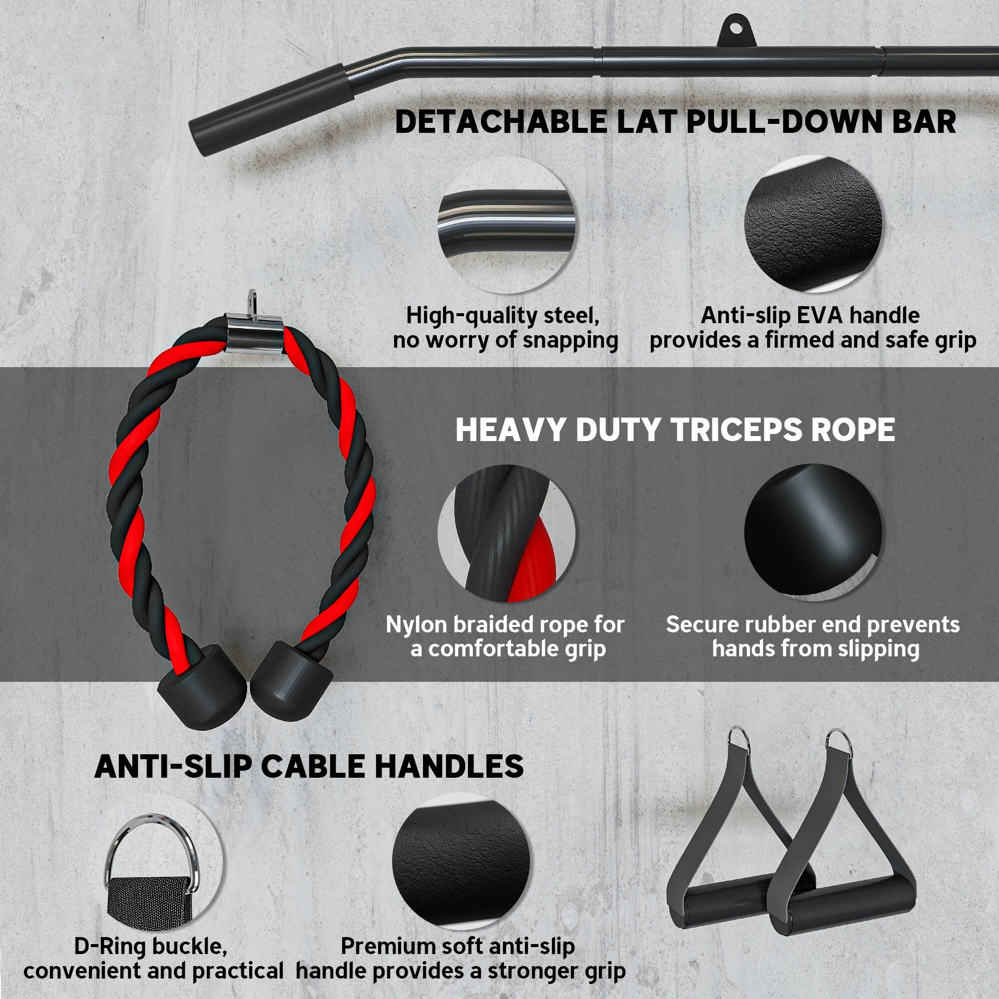 **DETACHABLE LAT PULL-DOWN BAR**  
- High-quality steel, no worry of snapping  
- Anti-slip EVA handle provides a firm and safe grip  

**HEAVY DUTY TRICEPS ROPE**  
- Nylon braided rope for a comfortable grip  
- Secure rubber end prevents hands from slipping  

**ANTI-SLIP CABLE HANDLES**  
- D-Ring buckle, convenient and practical handle  
- Premium soft anti-slip handle provides a stronger grip