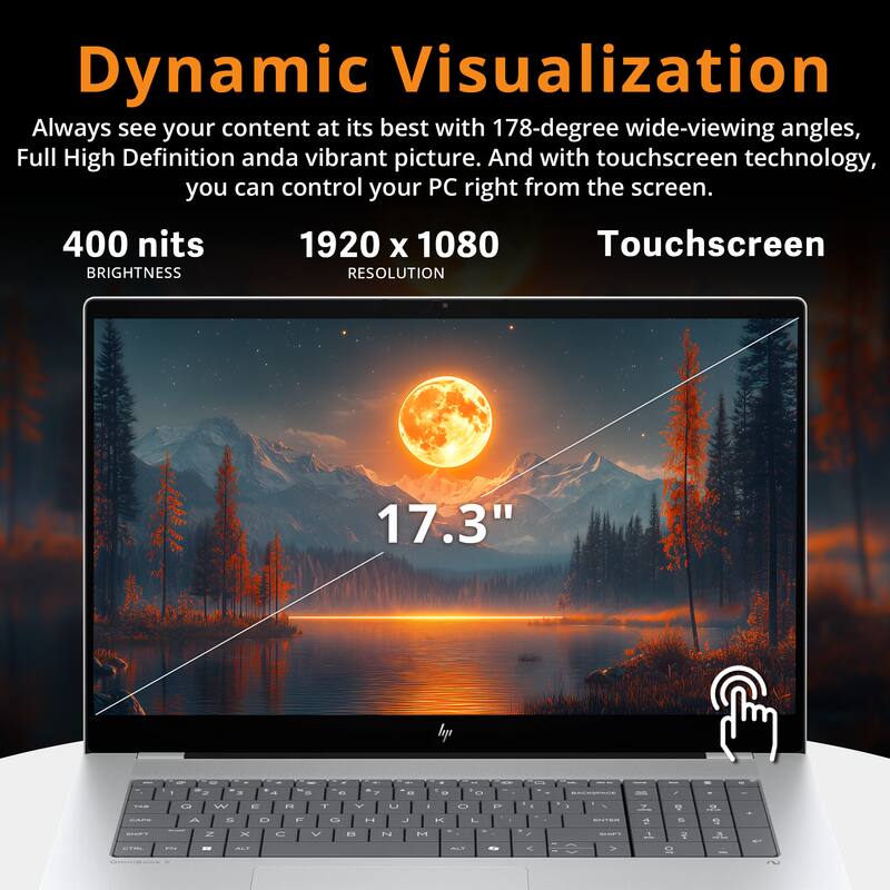 Dynamic Visualization

Always see your content at its best with 178-degree wide-viewing angles, Full High Definition and a vibrant picture. And with touchscreen technology, you can control your PC right from the screen.

400 nits  
BRIGHTNESS

1920 x 1080  
RESOLUTION

17.3"  
Touchscreen