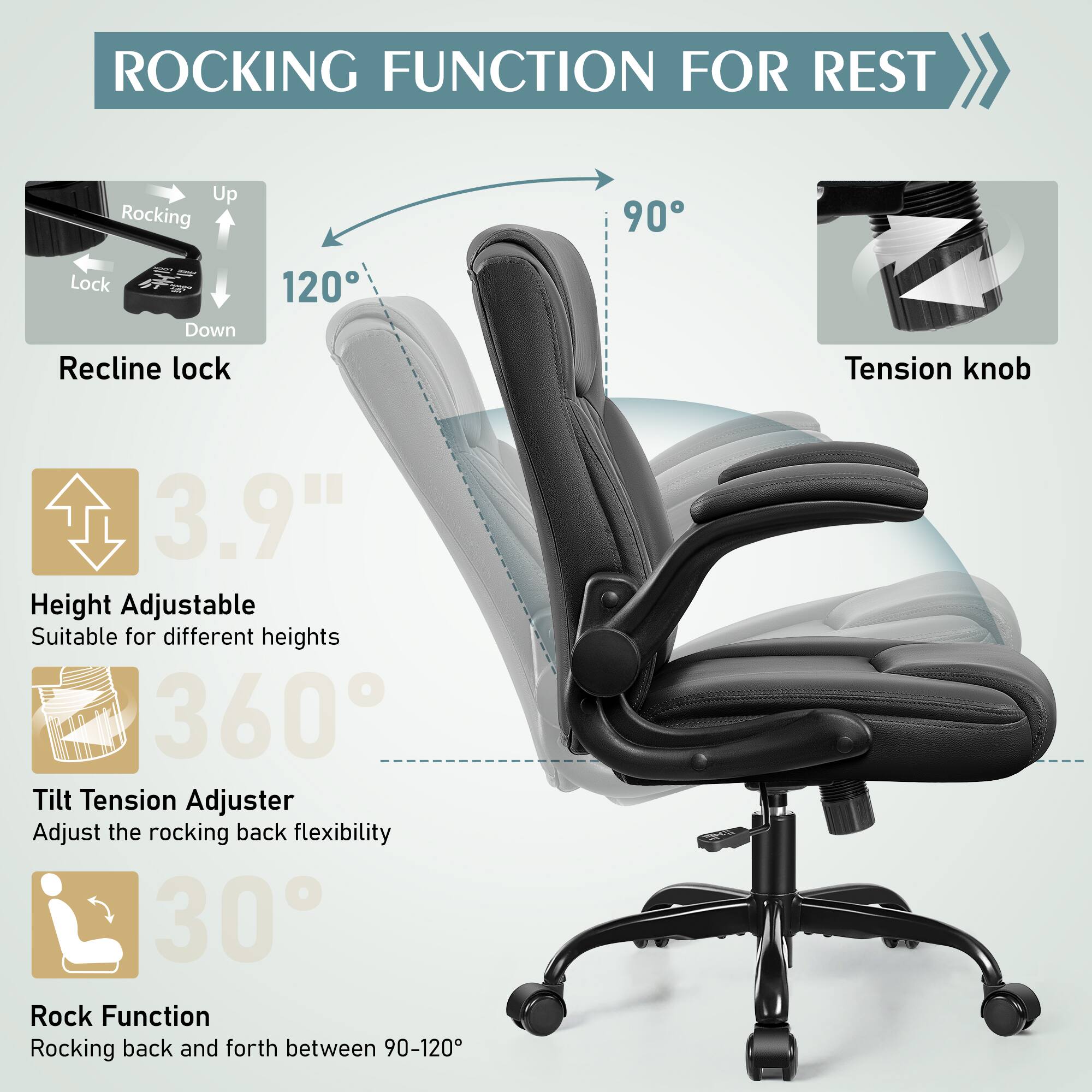ROCKING FUNCTION FOR REST

Up Rocking 90 Lock Down Recline lock 120 Tension knob

3.9" Height Adjustable Suitable for different heights

360 Tilt Tension Adjuster Adjust the rocking back flexibility

30 Rock Function Rocking back and forth between 90-120