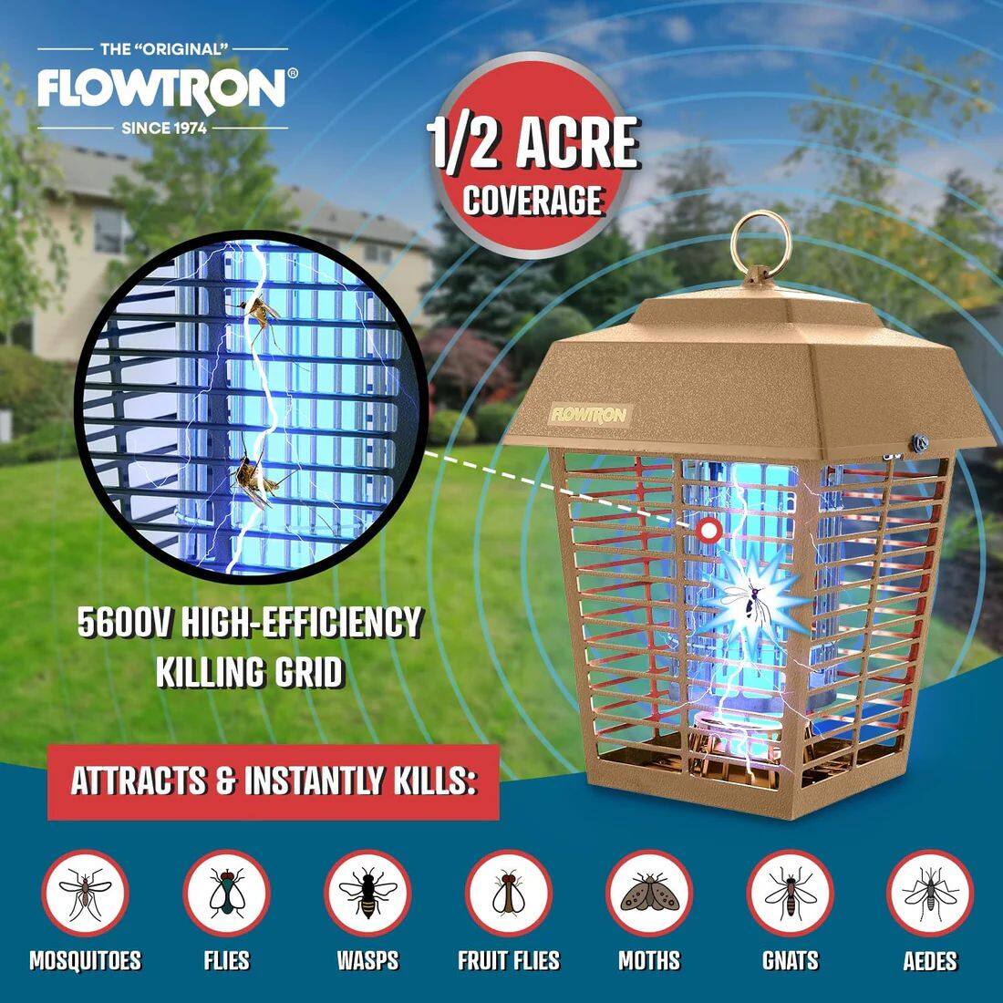 THE "ORIGINAL" FLOWTRON SINCE 1974

1/2 ACRE COVERAGE

FLOWTRON 5600V HIGH-EFFICIENCY KILLING GRID ATTRACTS & INSTANTLY KILLS:

- MOSQUITOES
- FLIES
- WASPS
- FRUIT FLIES
- MOTHS
- GNATS
- AEDES