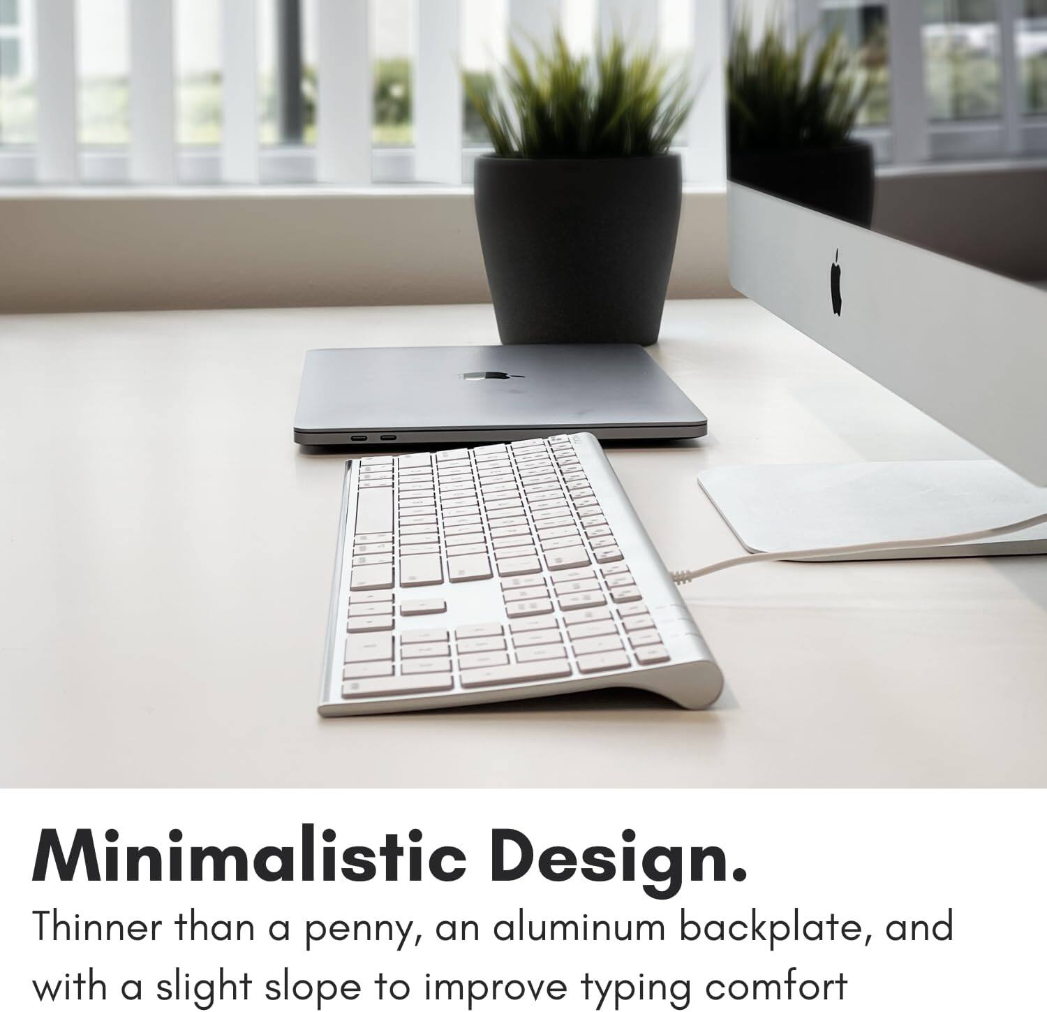 Minimalistic Design. Thinner than a penny, an aluminum backplate, and with a slight slope to improve typing comfort.