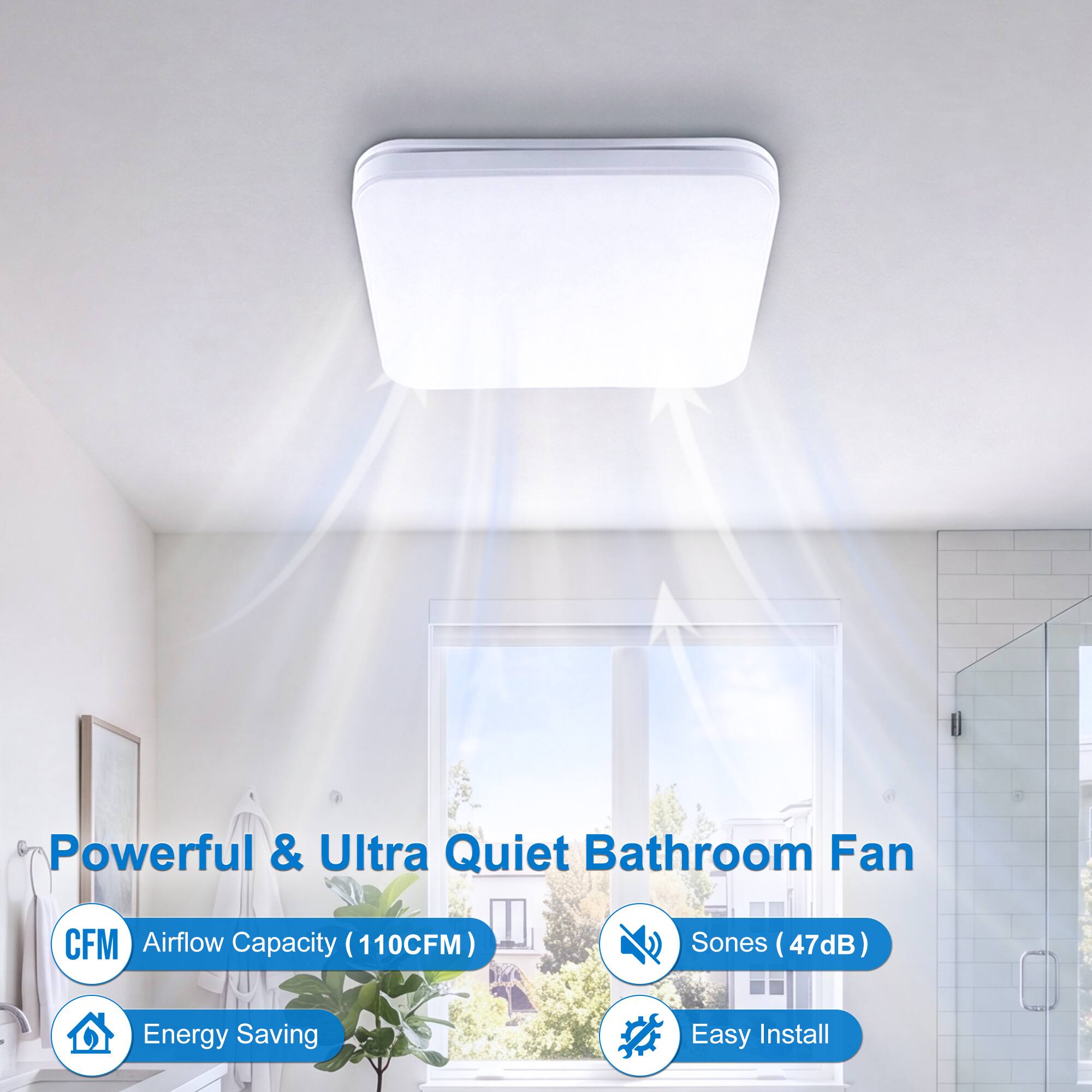 Powerful & Ultra Quiet Bathroom Fan  
CFM Airflow Capacity (110CFM)  
Sones (47dB)  
Energy Saving  
Easy Install