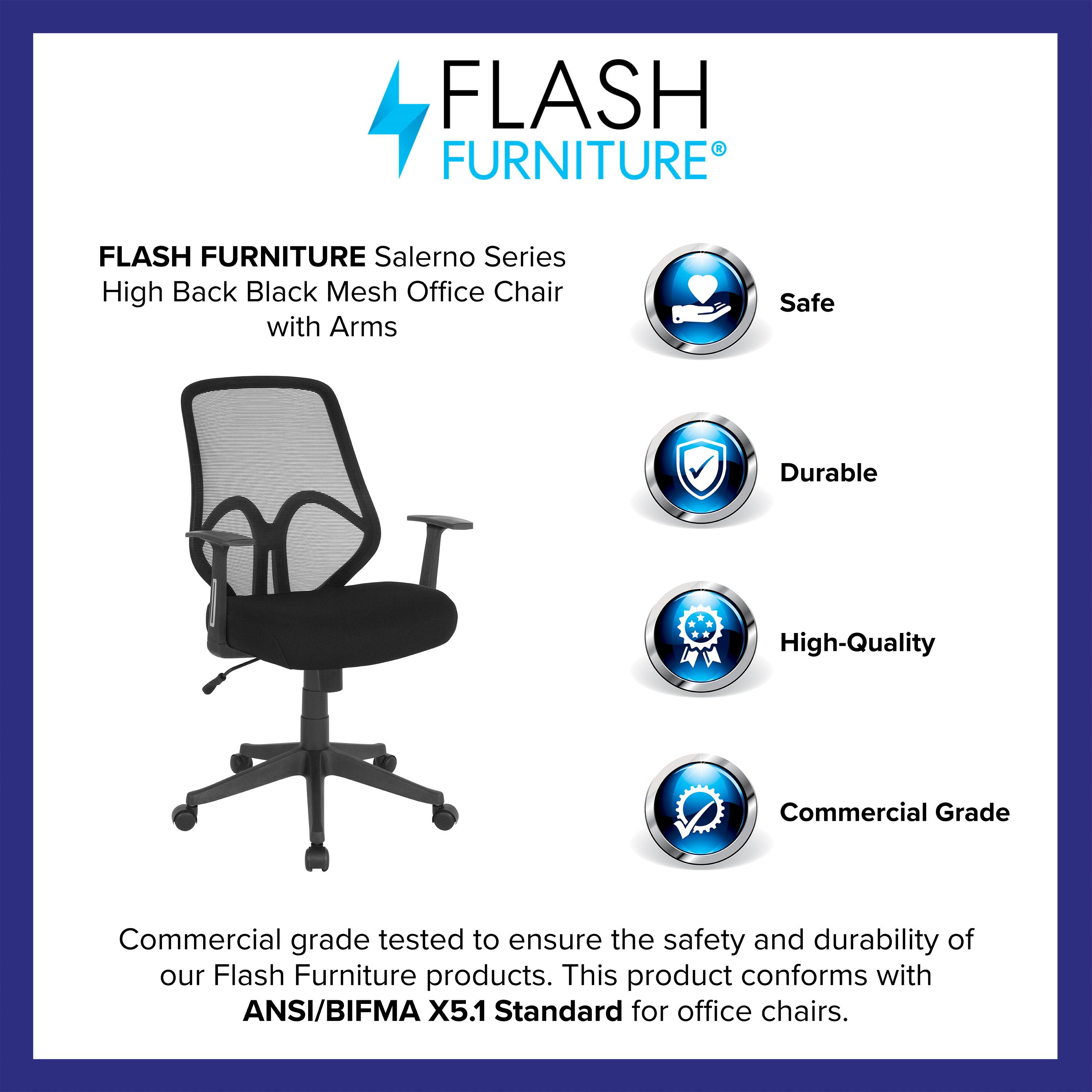 FLASH FURNITURE  
Salerno Series High Back Black Mesh Office Chair with Arms  

Safe  
Durable  
High-Quality  
Commercial Grade  

Commercial grade tested to ensure the safety and durability of our Flash Furniture products. This product conforms with ANSI/BIFMA X5.1 Standard for office chairs.