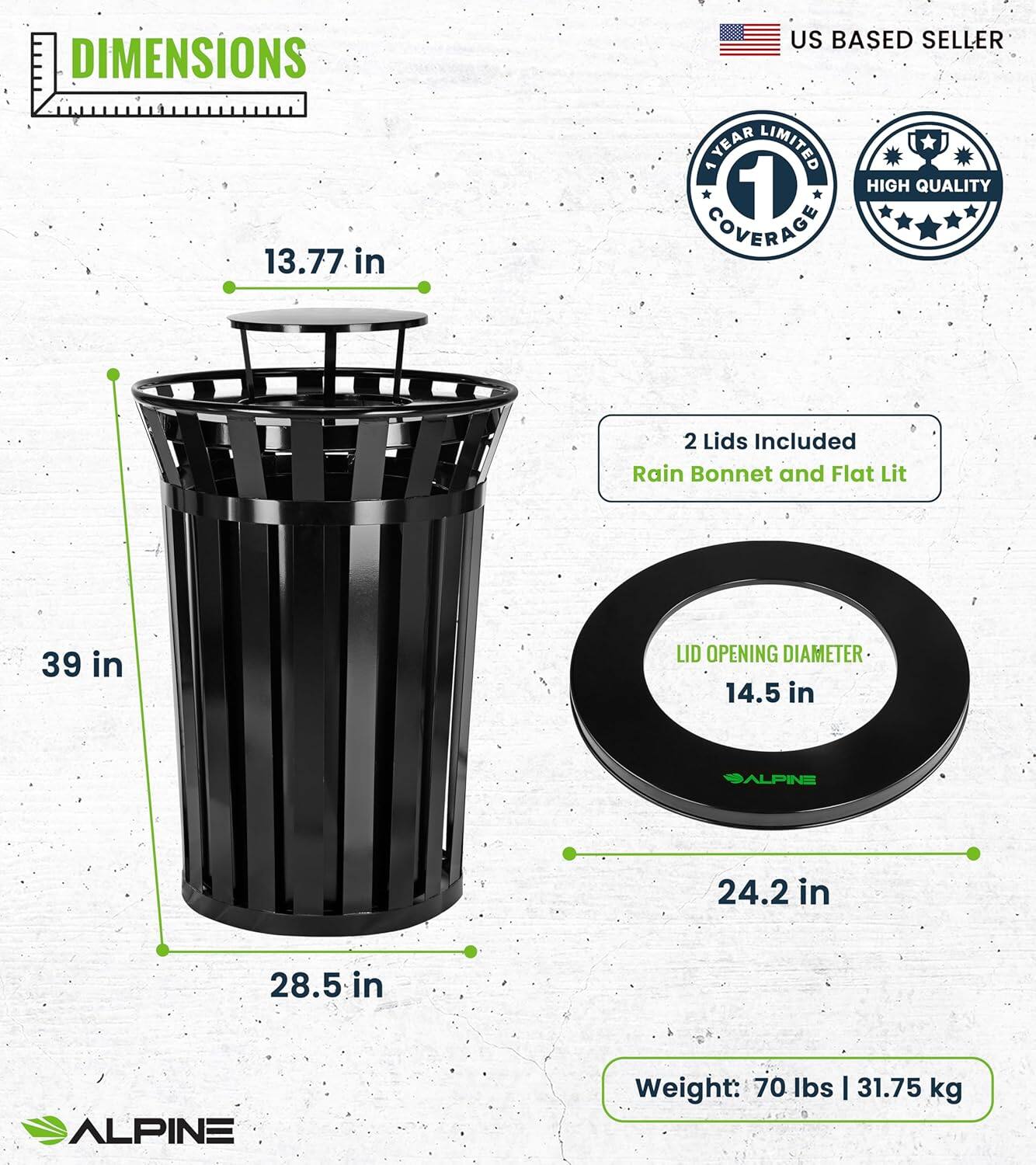 DIMENSIONS 13.77 in 39 in 28.5 in 24.2 in US BASED SELLER YEAR LIMITED 1 HIGH QUALITY COVERAGE 2 Lids Included Rain Bonnet and Flat Lit LID OPENING DIAMETER 14.5 in ALPINE ALPINE Weight: 70 Ibs | 31.75 kg