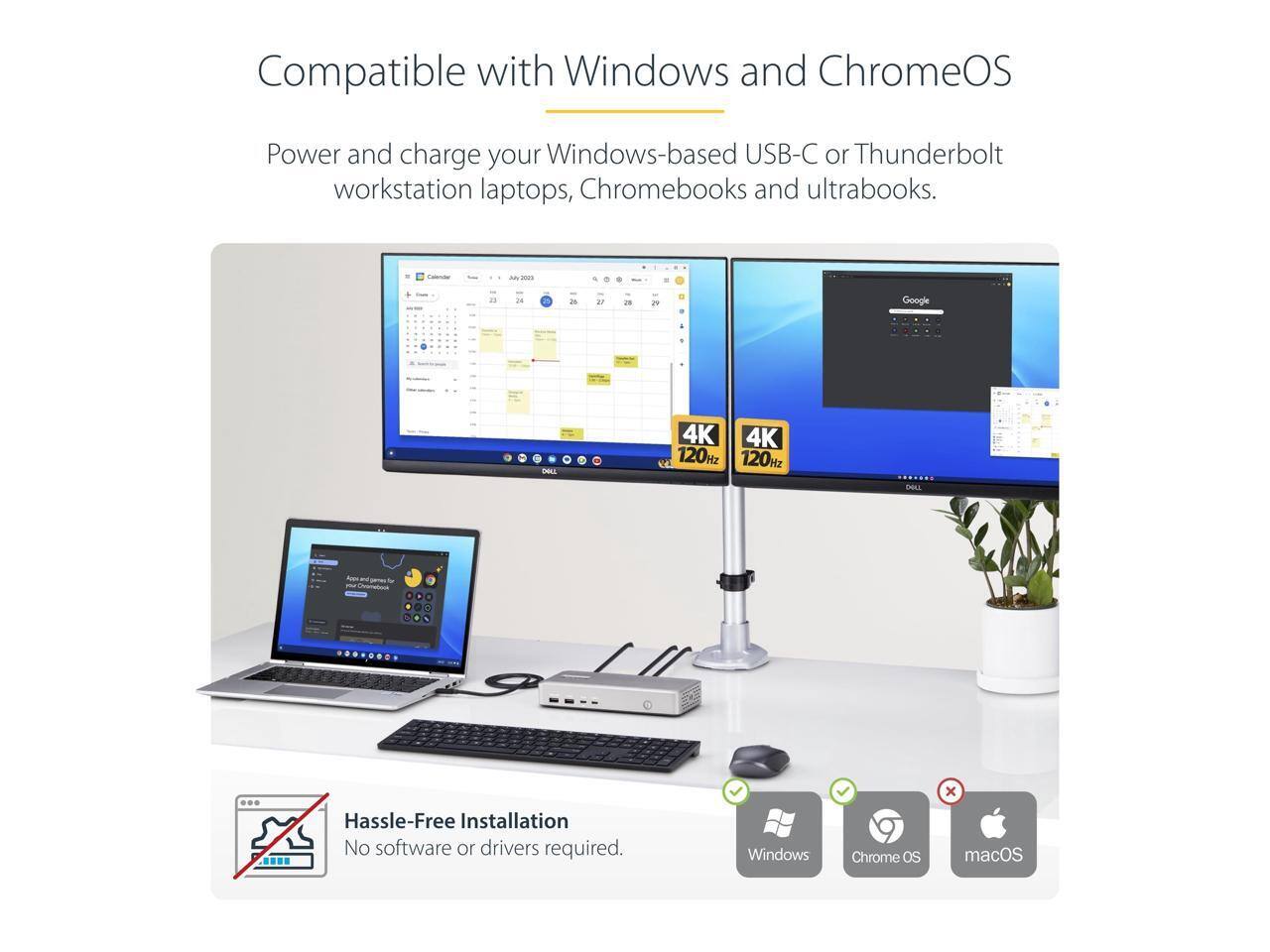 Compatible with Windows and ChromeOS

Power and charge your Windows-based USB-C or Thunderbolt workstation laptops, Chromebooks and ultrabooks.

Hassle-Free Installation
No software or drivers required.

Windows Chrome OS macOS