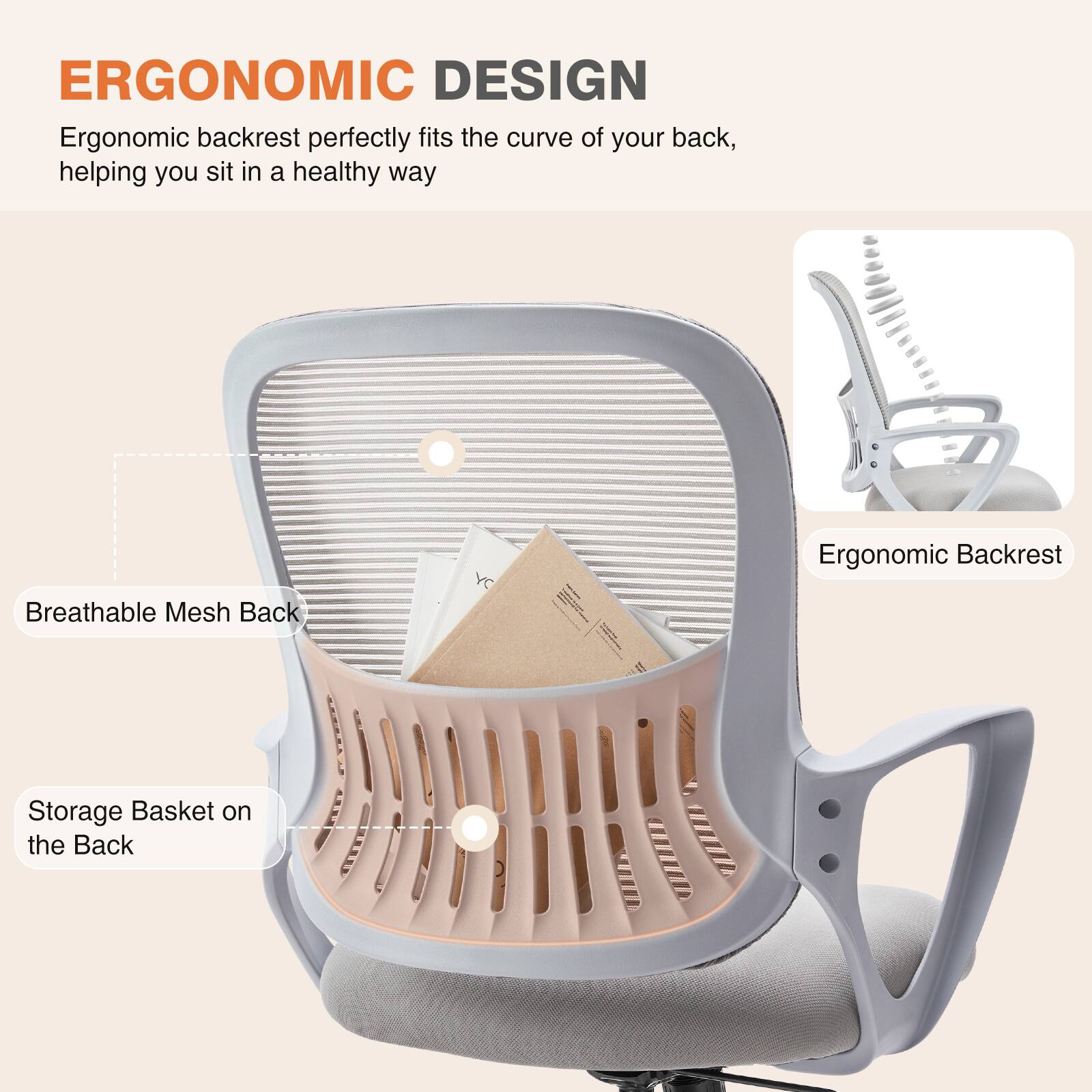 ERGONOMIC DESIGN

Ergonomic backrest perfectly fits the curve of your back, helping you sit in a healthy way

- Breathable Mesh Back
- Storage Basket on the Back
- Ergonomic Backrest