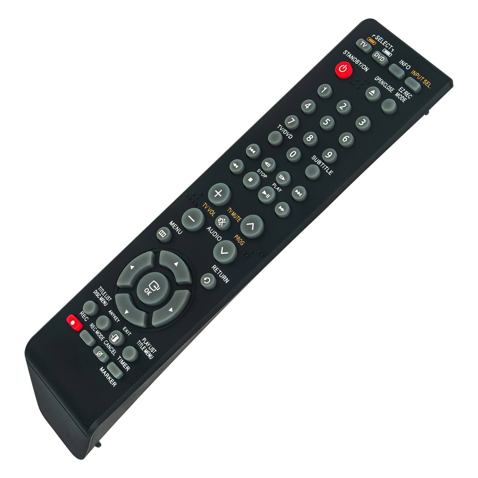 TV - SELECT  
DVD  
STANDBY/ON  
INFO  
INPUT SEL  
OPEN/CLOSE  
EZ REC MODE  
1 2 3 4 5 6 7 8 9 0  
TV/DVD  
SUBTITLE  
STOP  
PLAY  
TV VOL + -  
TV MUTE  
MENU  
AUDIO  
PROG  
OK  
DRC  
REW  
REC ANYKEY  
RECMODE  
EXIT  
CANCEL  
TITLE MENU  
TIMER  
MARKER  
RETURN