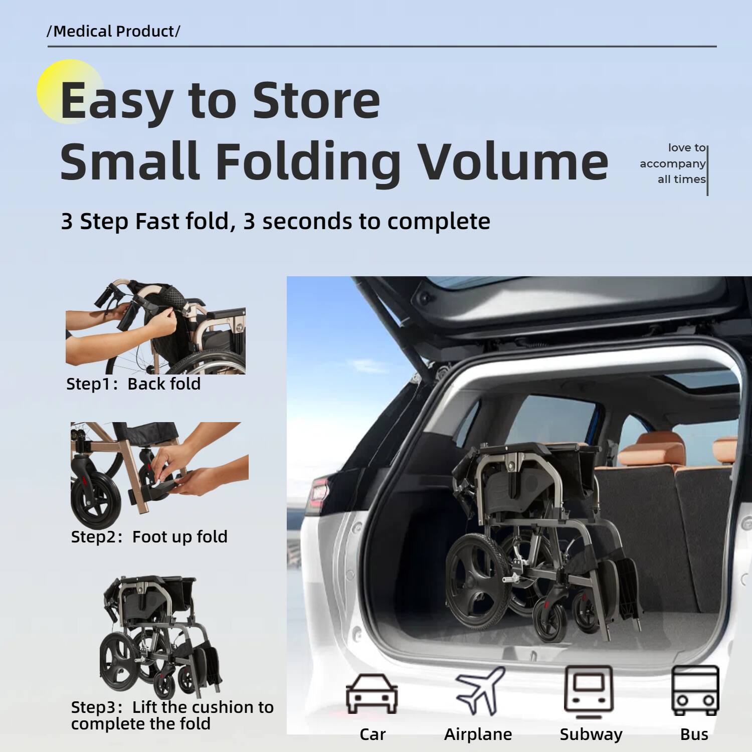 /Medical Product/

**Easy to Store Small Folding Volume**

3 Step Fast fold, 3 seconds to complete

Step1: Back fold

Step2: Foot up fold

Step3: Lift the cushion to complete the fold

love to accompany all times

Car Airplane Subway Bus