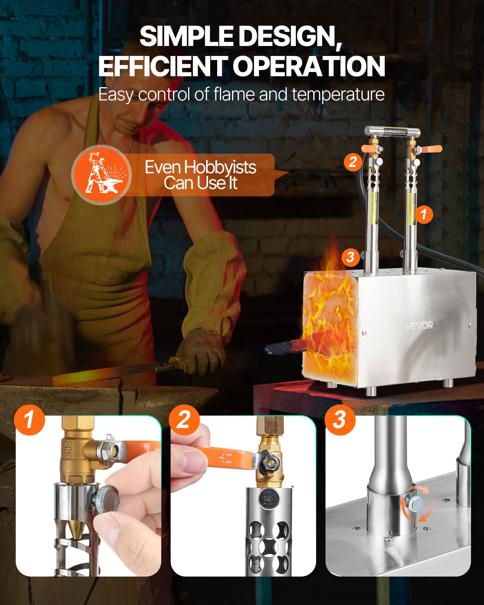 SIMPLE DESIGN, EFFICIENT OPERATION  
Easy control of flame and temperature  
Even Hobbyists Can Use It  

1.  
2.  
3.  

VEVOR  
1 DN - 2 DEL - 3
