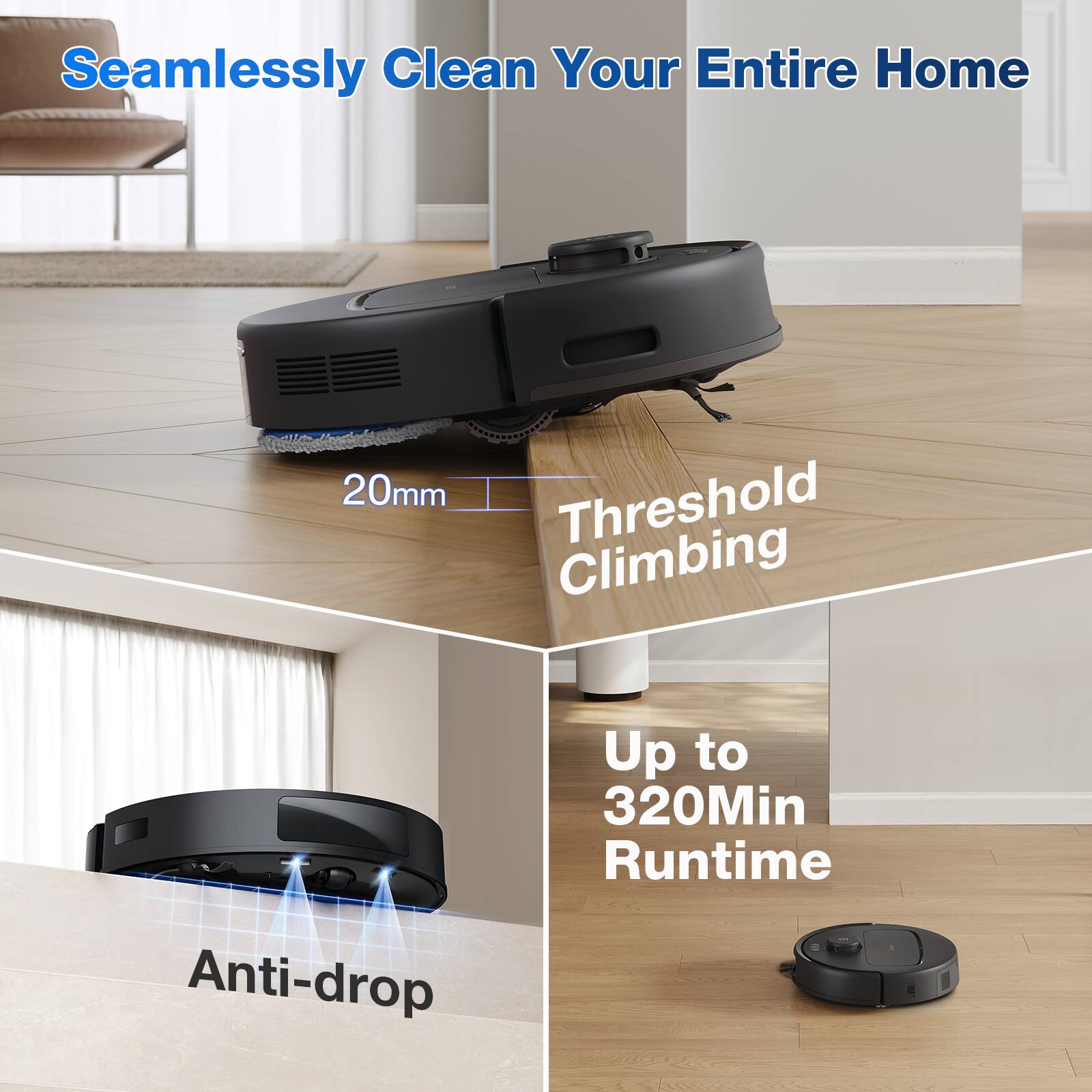 Seamlessly Clean Your Entire Home

20mm Threshold Climbing

Up to 320Min Runtime

Anti-drop