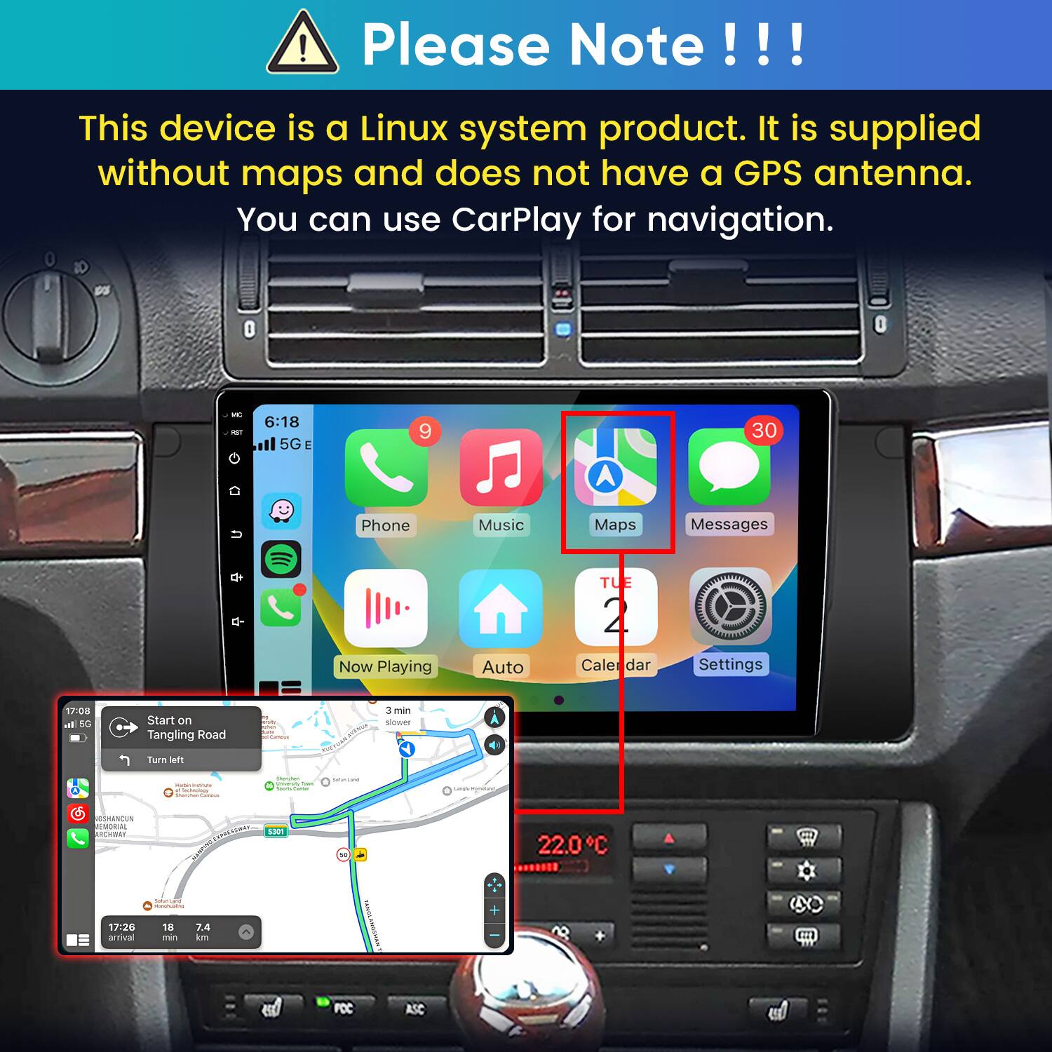 Please Note!!!

This device is a Linux system product. It is supplied without maps and does not have a GPS antenna. You can use CarPlay for navigation.

WC NST
6:18 5G E
9
30
U
Phone
Music
Maps
Messages
Now Playing
Auto
TUE 2 Caler dar
Settings
17:08 all 5G
Start on Tangling Road
M Frow: Carrous
3 min slower
Turn left
- INSTAL Technology  Connection
- plienly Total hours. Commun
Saturited
Langs/Hynet
GSHANCUN EMORIAL
SPRESSWAY S301
22.0C
17:26 arrival
everseyes - 18 7.4 min km
TASION ANNOMAN
FCC
ASC