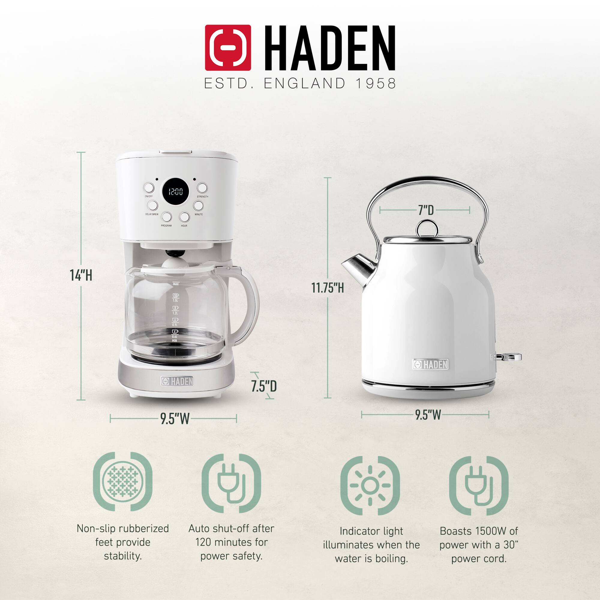 HADEN  
ESTD. ENGLAND 1958  

14"H  
11.75"H  
7.5"D  
9.5"W  

Non-slip rubberized feet provide stability.  
Auto shut-off after 120 minutes for power safety.  
Indicator light illuminates when the water is boiling.  
Boasts 1500W of power with a 30" power cord.