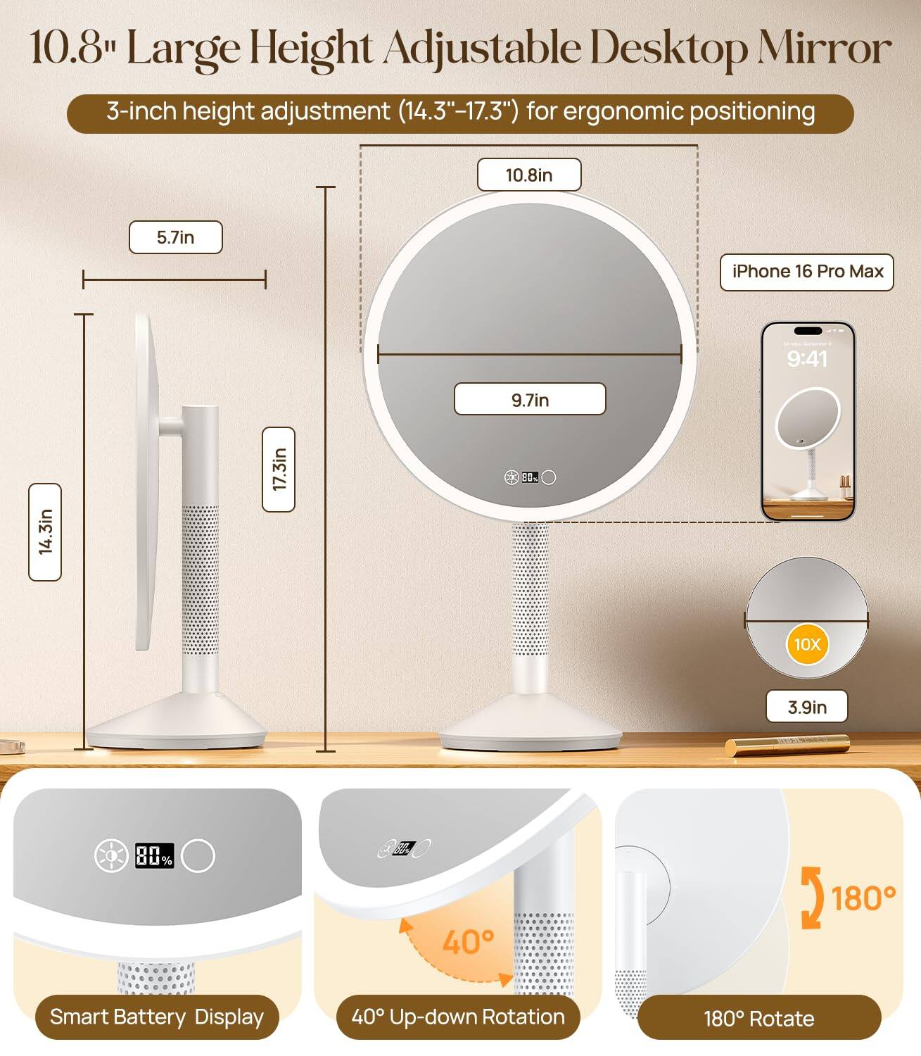 10.8" Large Height Adjustable Desktop Mirror  
3-inch height adjustment (14.3"-17.3") for ergonomic positioning  

- 10.8in  
- 5.7in  
- 9.7in  
- 14.3in  
- 17.3in  

- iPhone 16 Pro Max  
- 3.9in  
- 10X  

- Smart Battery Display  
- 40° Up-down Rotation  
- 180° Rotate