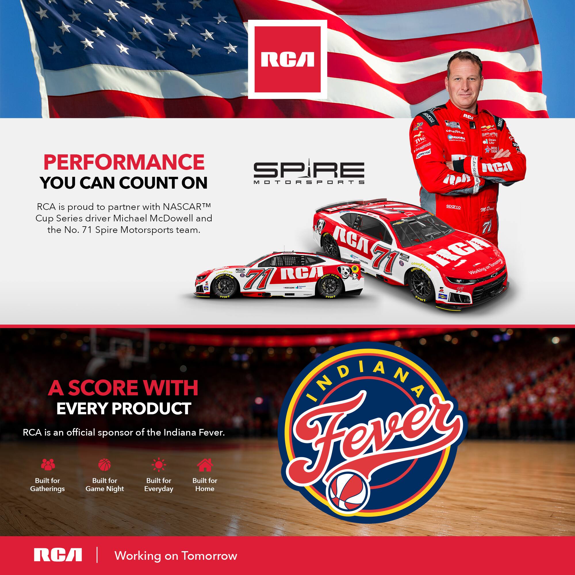 RCA ATR REE K - uA - ME 1% - - : - - I PERFORMANCE SP SPiRE RCA YOU CAN COUNT ON MOTOMSPORS RRsh ! RCA is proud to partner with NASCARTM SASESD a De Cup Series driver Michael McDowell and the No. 71 Spire Motorsports team. GA RCA 71 GOOfIAN WurkingarTonog Visdling 71 | 1 A SCORE WITH INDIANA EVERY PRODUCT RCA is an official sponsor of the Indiana Fever. Fever Built for Built for Built for Built for Gatherings Game Night Everyday Home RCA | Working on Tomorrow