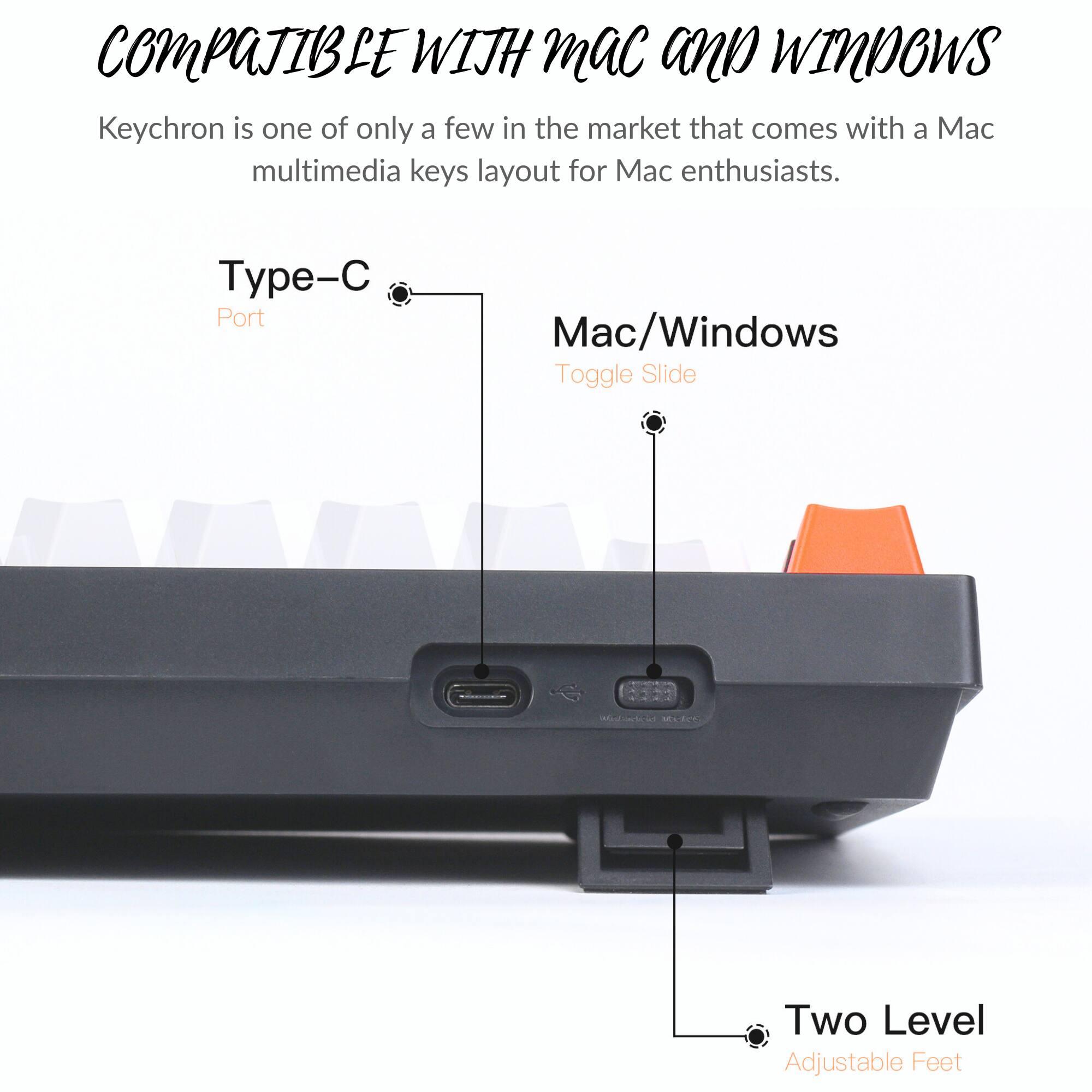 COMPATIBLE WITH MAC AND WINDOWS

Keychron is one of only a few in the market that comes with a Mac multimedia keys layout for Mac enthusiasts.

Type-C Port

Mac/Windows Toggle Slide

Two Level Adjustable Feet
