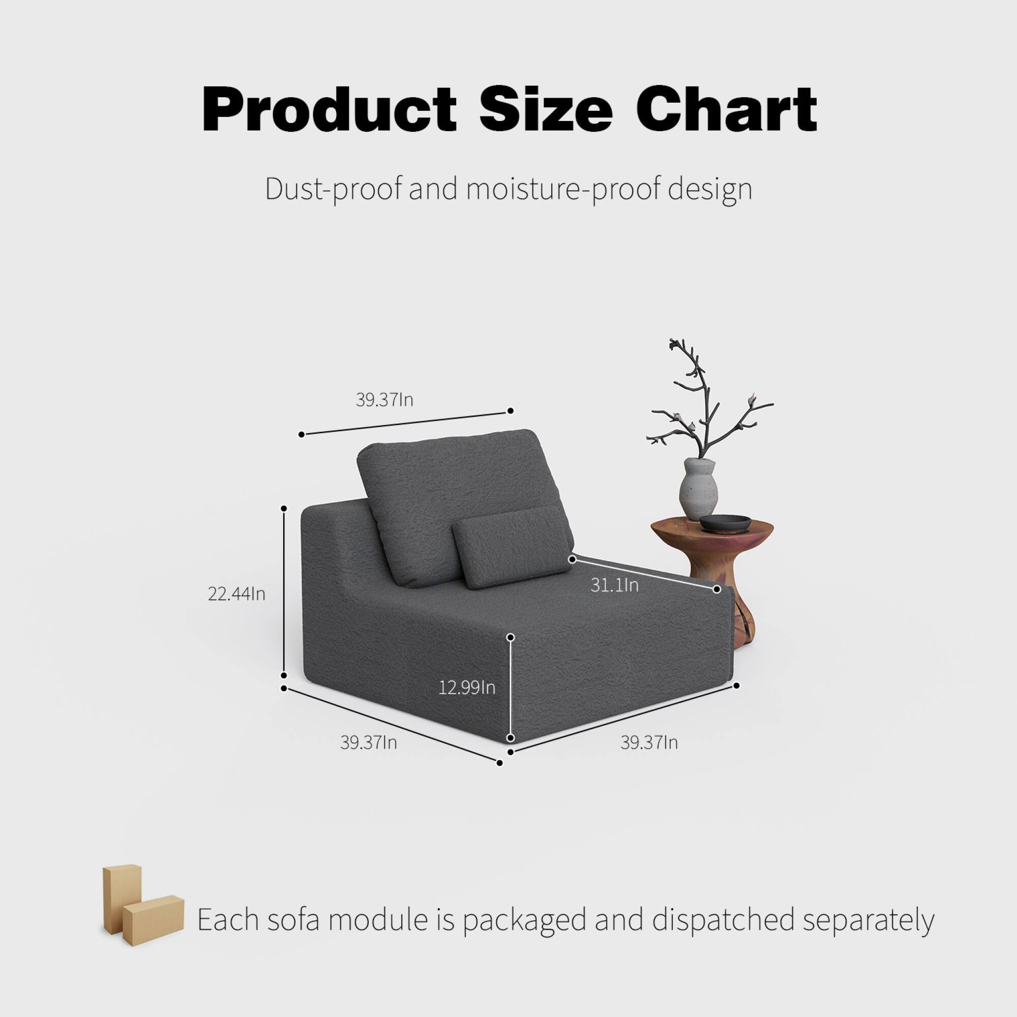 Product Size Chart  
Dust-proof and moisture-proof design  

39.37In  
22.44In  
31.1In  
12.99In  
39.37In  
39.37In  

Each sofa module is packaged and dispatched separately