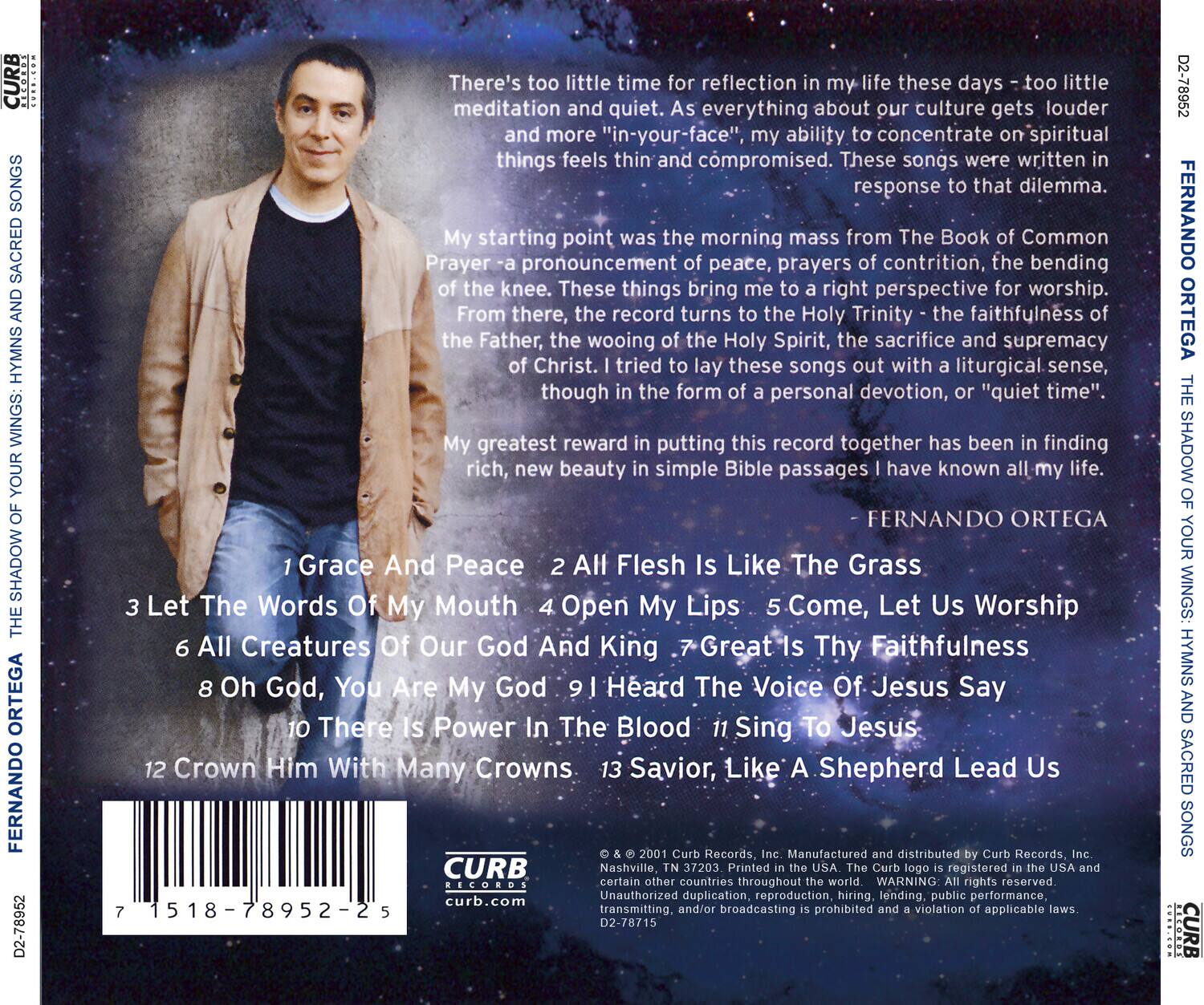 **CURB SONGS SACRED HYMNS WINGS: YOUR SHADOW ORTEGA FERNANDO D2-78952**

There's too little time for reflection in my life these days - too little meditation and quiet. As everything about our culture gets louder and more "in-your-face", my ability to concentrate on spiritual things feels thin and compromised. These songs were written in response to that dilemma.

My starting point was the morning mass from The Book of Common Prayer - a proclamation of peace, prayers of contrition, the bending of the knee. These things bring me to a right perspective for worship. From there, the record turns to the Holy Trinity - the faithfulness of the Father, the wooing of the Holy Spirit, the sacrifice and supremacy of Christ. I tried to lay these songs out with a liturgical sense, though in the form of a personal devotion, or "quiet time".

My greatest reward in putting this record together has been in finding rich, new beauty in simple Bible passages I have known all my life.

**FERNANDO ORTEGA**

1. Grace And Peace  
2. All Flesh Is Like The Grass  
3. Let The Words Of My Mouth  
4. Open My Lips  
5