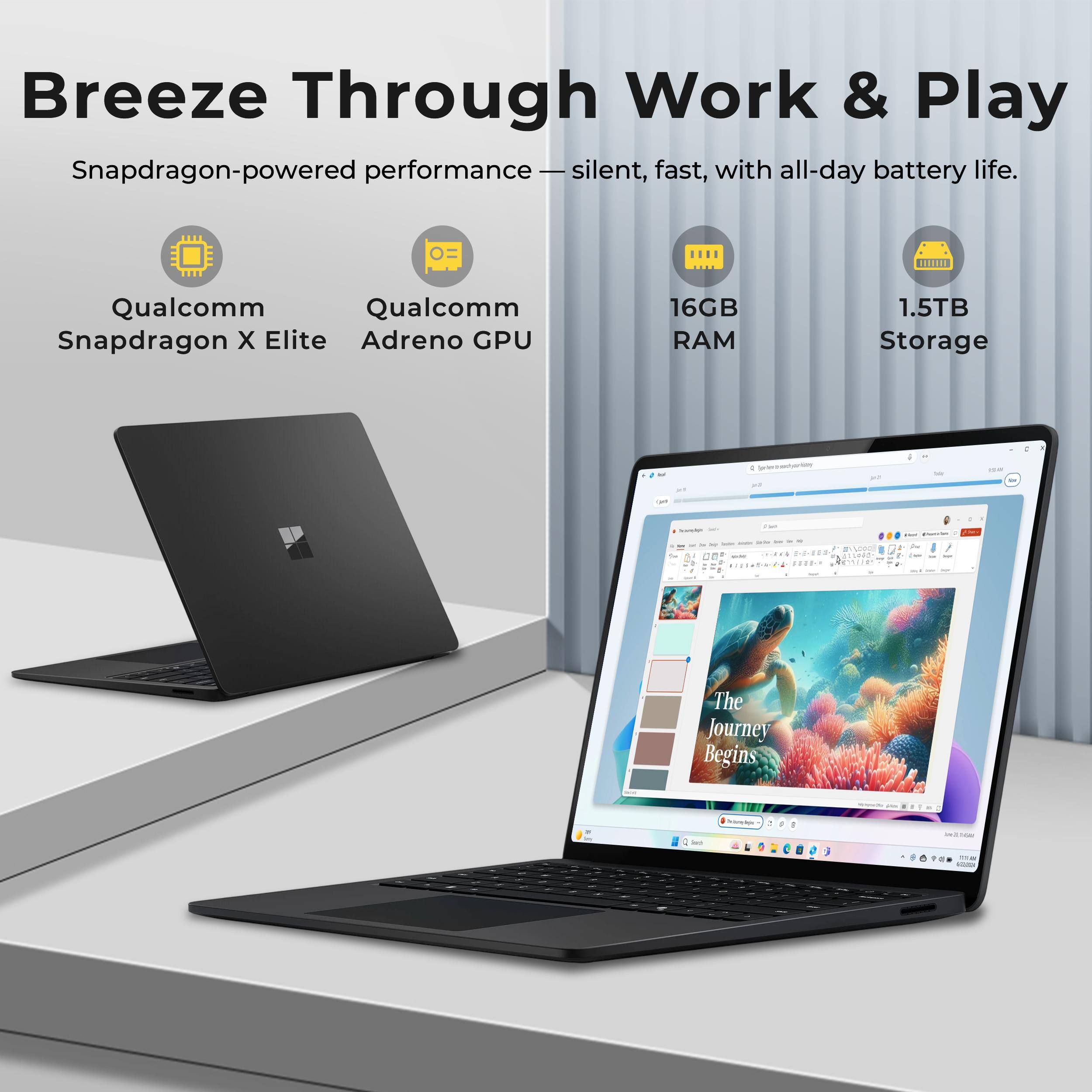 Breeze Through Work & Play  
Snapdragon-powered performance — silent, fast, with all-day battery life.  
Qualcomm Snapdragon X Elite  
Qualcomm Adreno GPU  
16GB RAM  
1.5TB Storage  

The Journey Begins