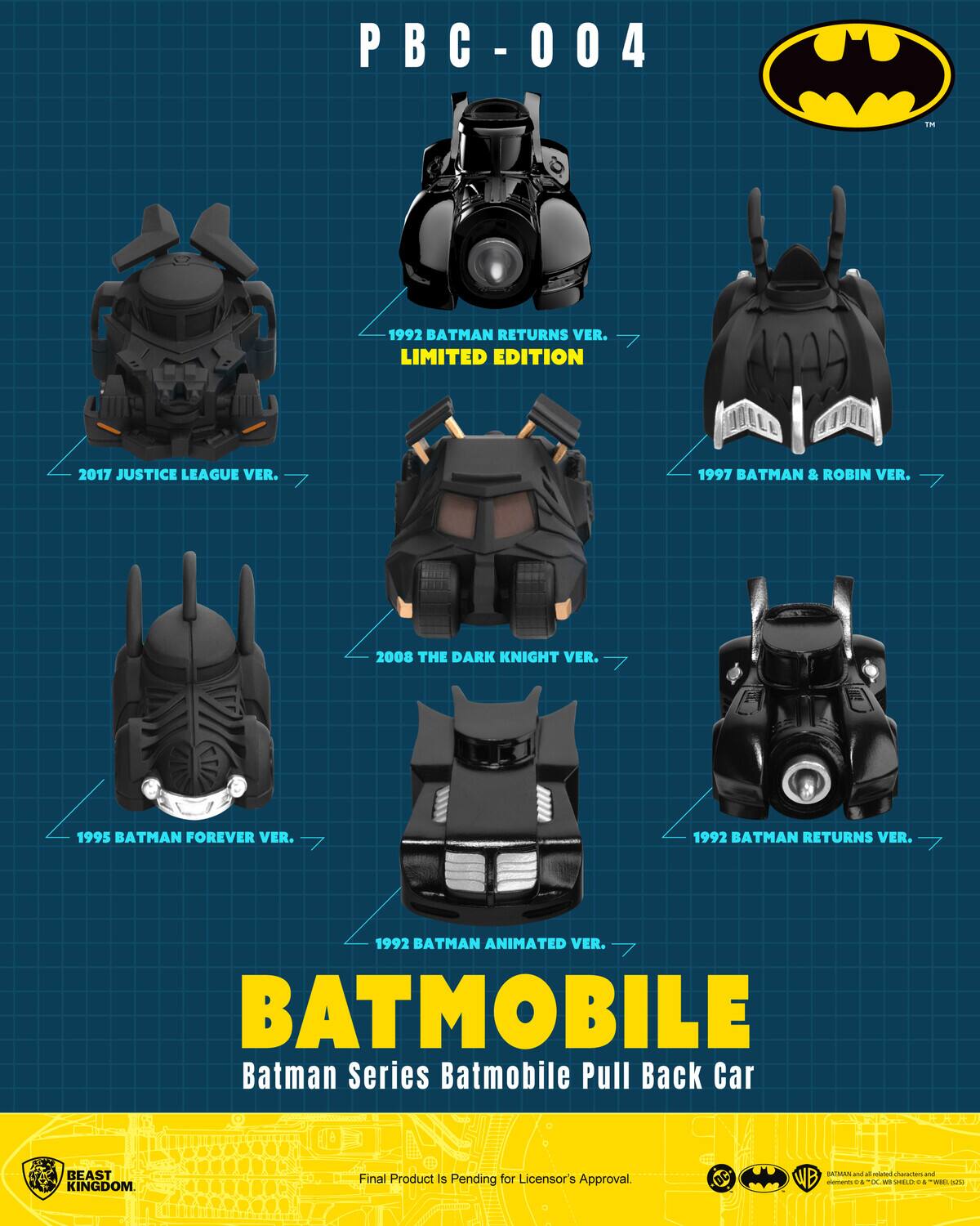 PBC-004

Em 1992 BATMAN RETURNS VER. LIMITED EDITION  
2017 JUSTICE LEAGUE VER.  
1997 BATMAN & ROBIN VER.  
2008 THE DARK KNIGHT VER.  
1995 BATMAN FOREVER VER.  
1992 BATMAN RETURNS VER.  
1992 BATMAN ANIMATED VER.  

BATMOBILE  
Batman Series Batmobile Pull Back Car  

CO OUE BEAST 1 - - 1 KINGDOM.  
Final Product is Pending for Licensor's Approval.  
DC WB - + C - O - r