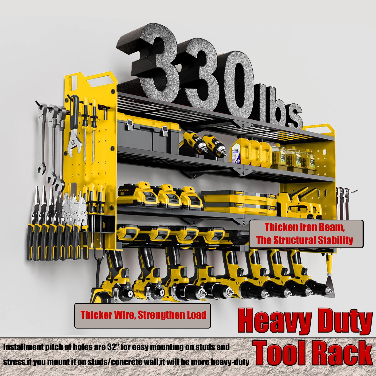 330 lbs

Thicker Iron Beam, The Structural Stability

Thicker Wire, Strengthen Load

Heavy Duty Tool Rack

Installment pitch of holes are 32" for easy mounting on studs and stress. If you mount it on studs/concrete wall, it will be more heavy-duty.