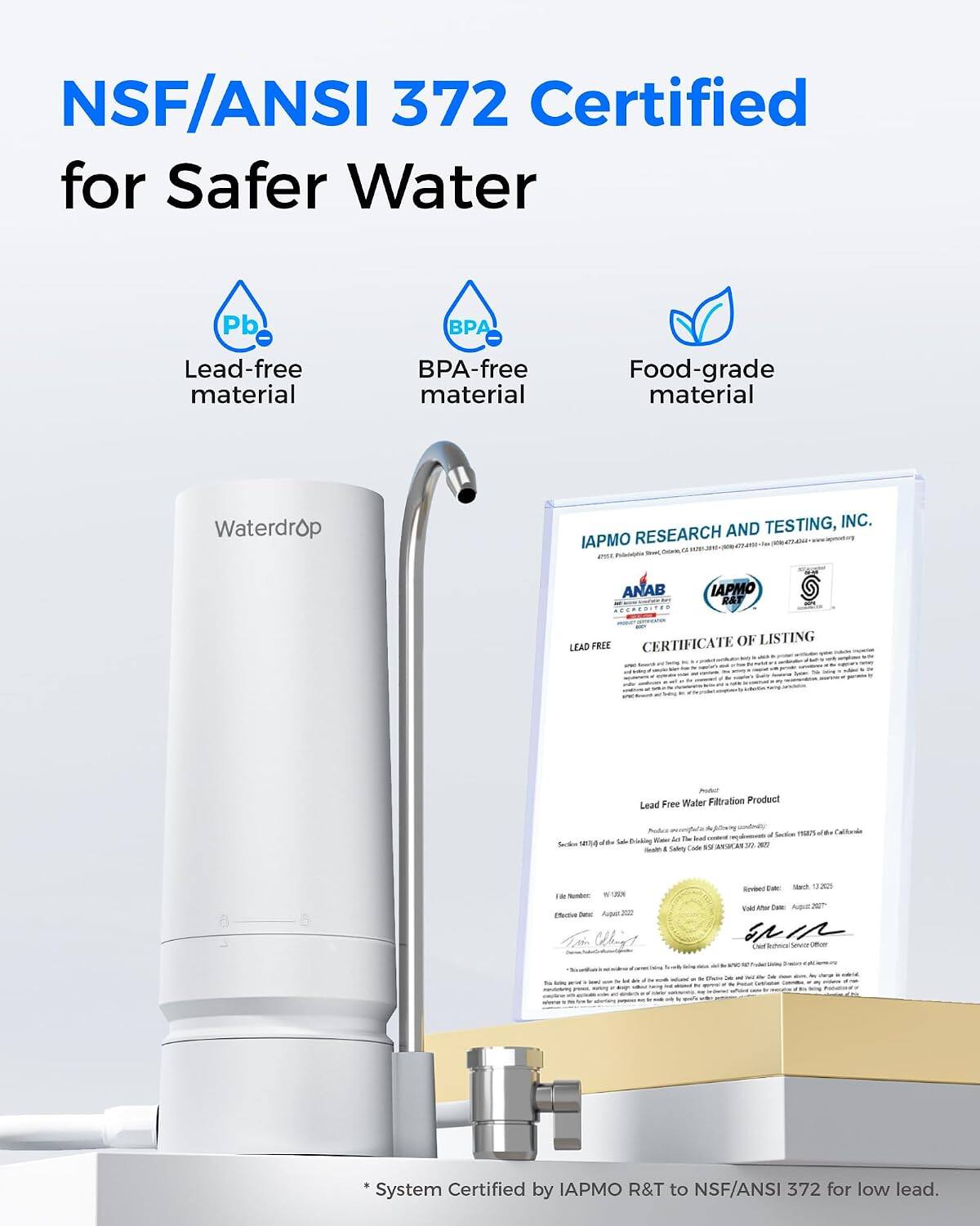NSF/ANSI 372 Certified for Safer Water

- Pb
- BPA
- Lead-free material
- BPA-free material
- Food-grade material

Waterdrop

IAPMO RESEARCH AND TESTING, INC. RESEARCH AND TESTING, INC. are mari pork a and ANAB ACCREDITED

IAPMO R&T

FREE CERTIFICATE OF LISTING LEAD 18 Serving

Free Water Filtration Product Lead

Product & WARN'T of Sodium mars (64 Water A l'onstral Sacke 12174 d'the Sale Bricklog SUANSICAN 23 300 - Salety Code

IR  WITH adida Junic Augait XIII

Revied DAK March 13,2025 Visit Aftur Conto

Oir Technuse

Chire

* System Certified by IAPMO R&T to NSF/ANSI 372 for low lead.
