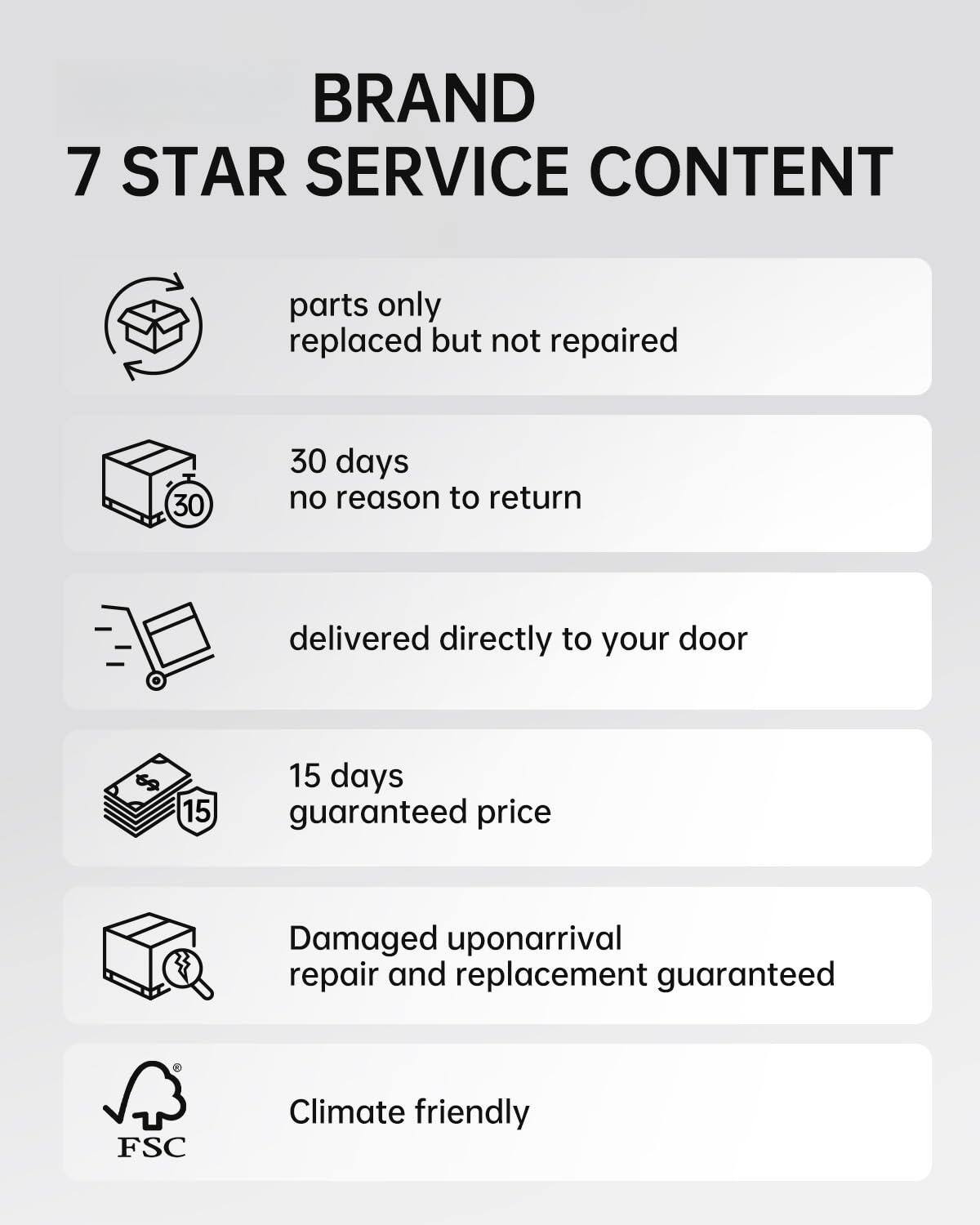 BRAND  
7 STAR SERVICE CONTENT

- parts only replaced but not repaired
- 30 days no reason to return
- delivered directly to your door
- 15 days guaranteed price
- Damaged upon arrival repair and replacement guaranteed
- Climate friendly