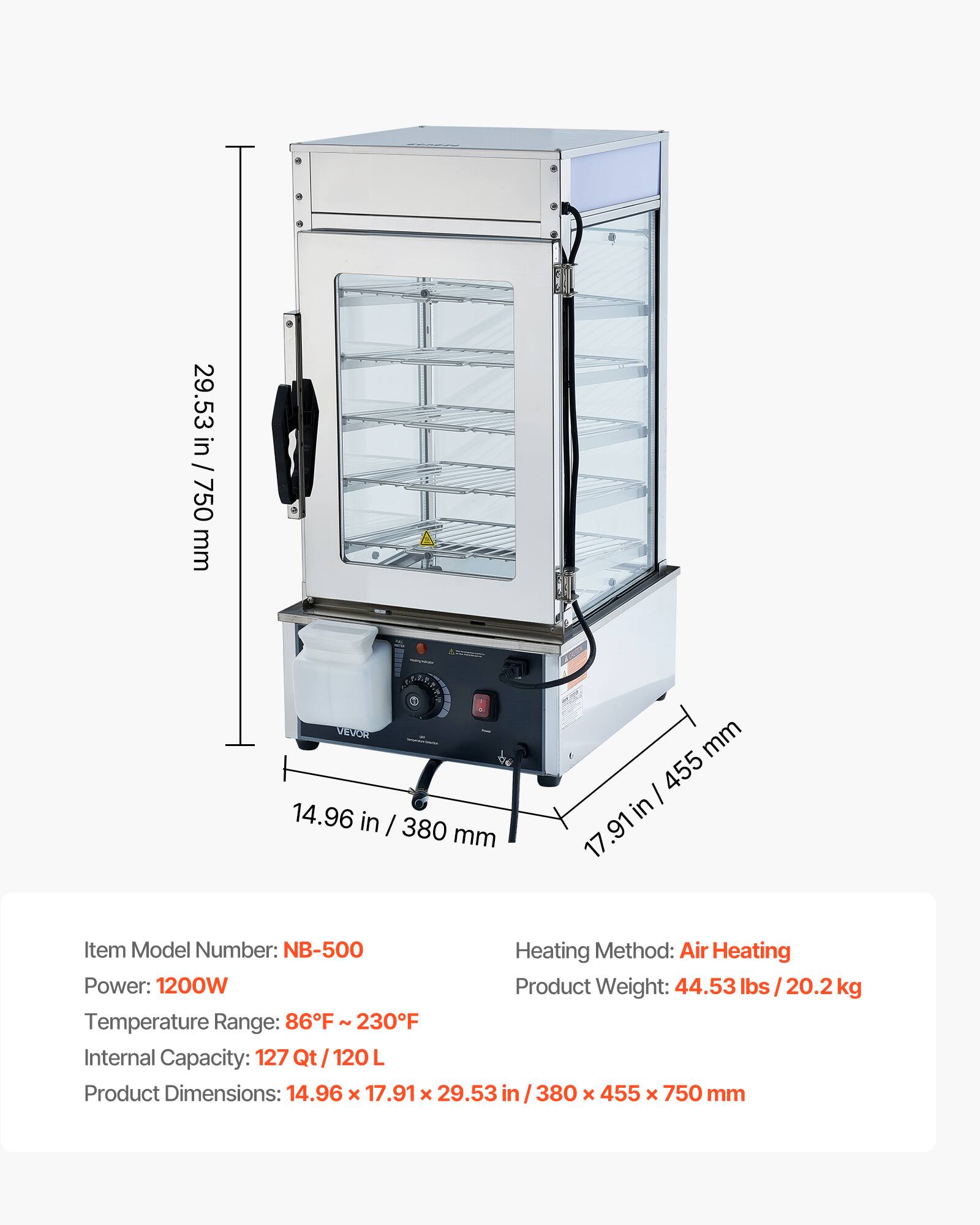 29.53 in / 750 mm  
VEVOR 14.96 in / 380 mm  
mm / 455 in 17.91  
Item Model Number: NB-500  
Heating Method: Air Heating  
Power: 1200W  
Product Weight: 44.53 lbs / 20.2 kg  
Temperature Range: 86°F - 230°F  
Internal Capacity: 127 Qt / 120 L  
Product Dimensions: 14.96 x 17.91 x 29.53 in / 380 x 455 x 750 mm