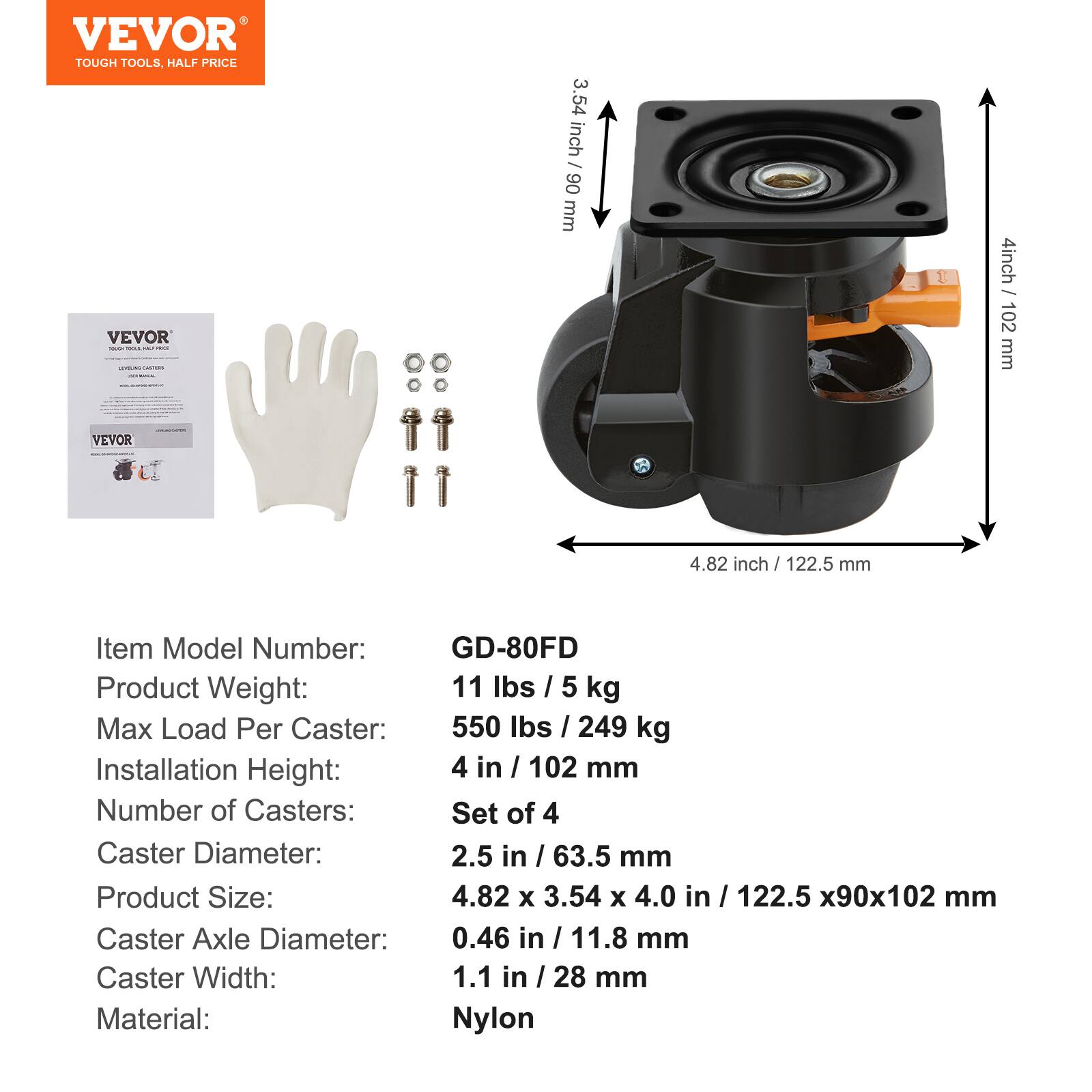 VEVOR TOUGH TOOLS, HALF PRICE

VEVOR

3.54 inch / 90 mm
4 inch / 102 mm
4.82 inch / 122.5 mm

Item Model Number: GD-80FD
Product Weight: 11 lbs / 5 kg
Max Load Per Caster: 550 lbs / 249 kg
Installation Height: 4 in / 102 mm
Number of Casters: Set of 4
Caster Diameter: 2.5 in / 63.5 mm
Product Size: 4.82 x 3.54 x 4.0 in / 122.5 x 90 x 102 mm
Caster Axle Diameter: 0.46 in / 11.8 mm
Caster Width: 1.1 in / 28 mm
Material: Nylon
