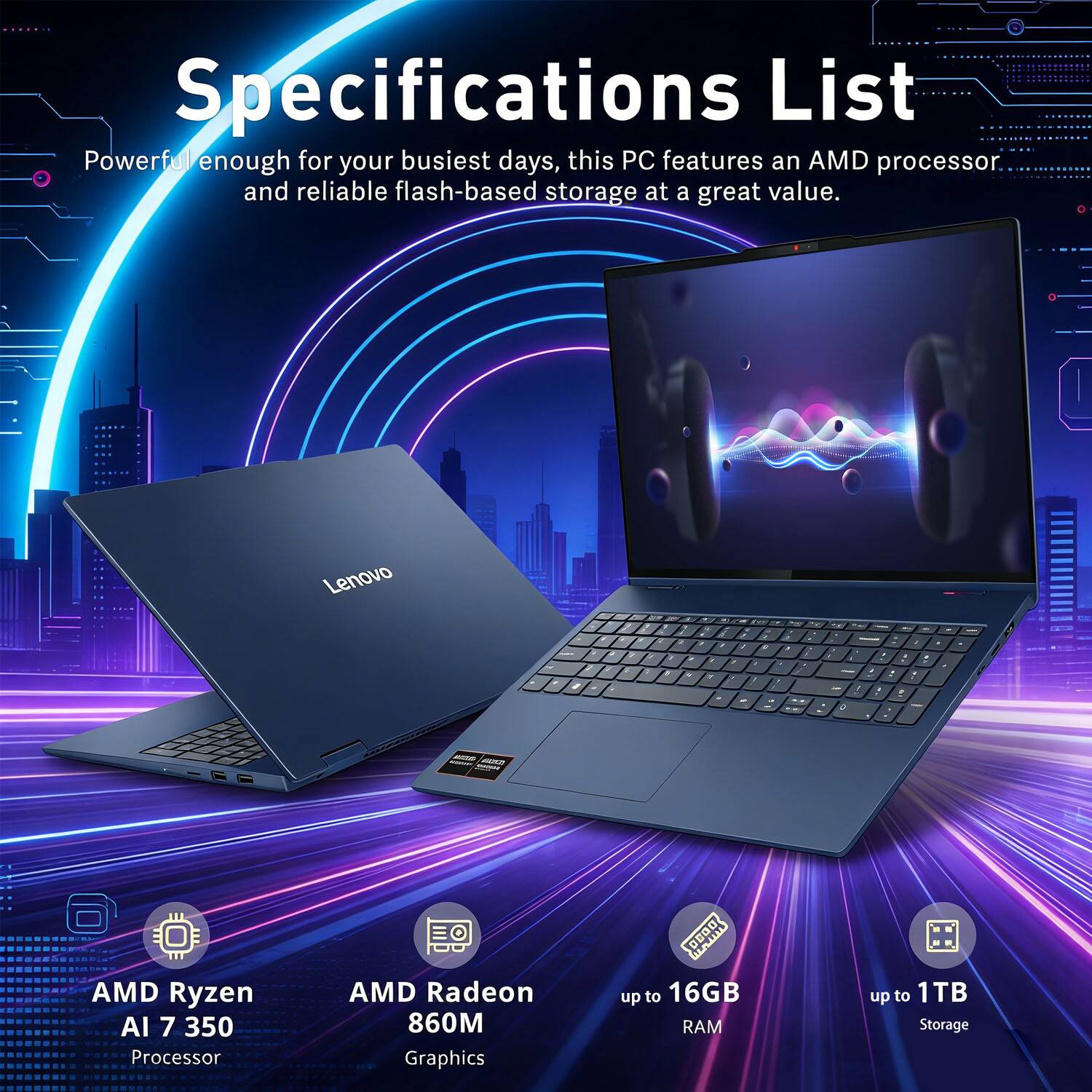 Specifications List

Powerful enough for your busiest days, this PC features an AMD processor and reliable flash-based storage at a great value.

- AMD Ryzen AI 7 350 Processor
- AMD Radeon 860M Graphics
- up to 16GB RAM
- up to 1TB Storage