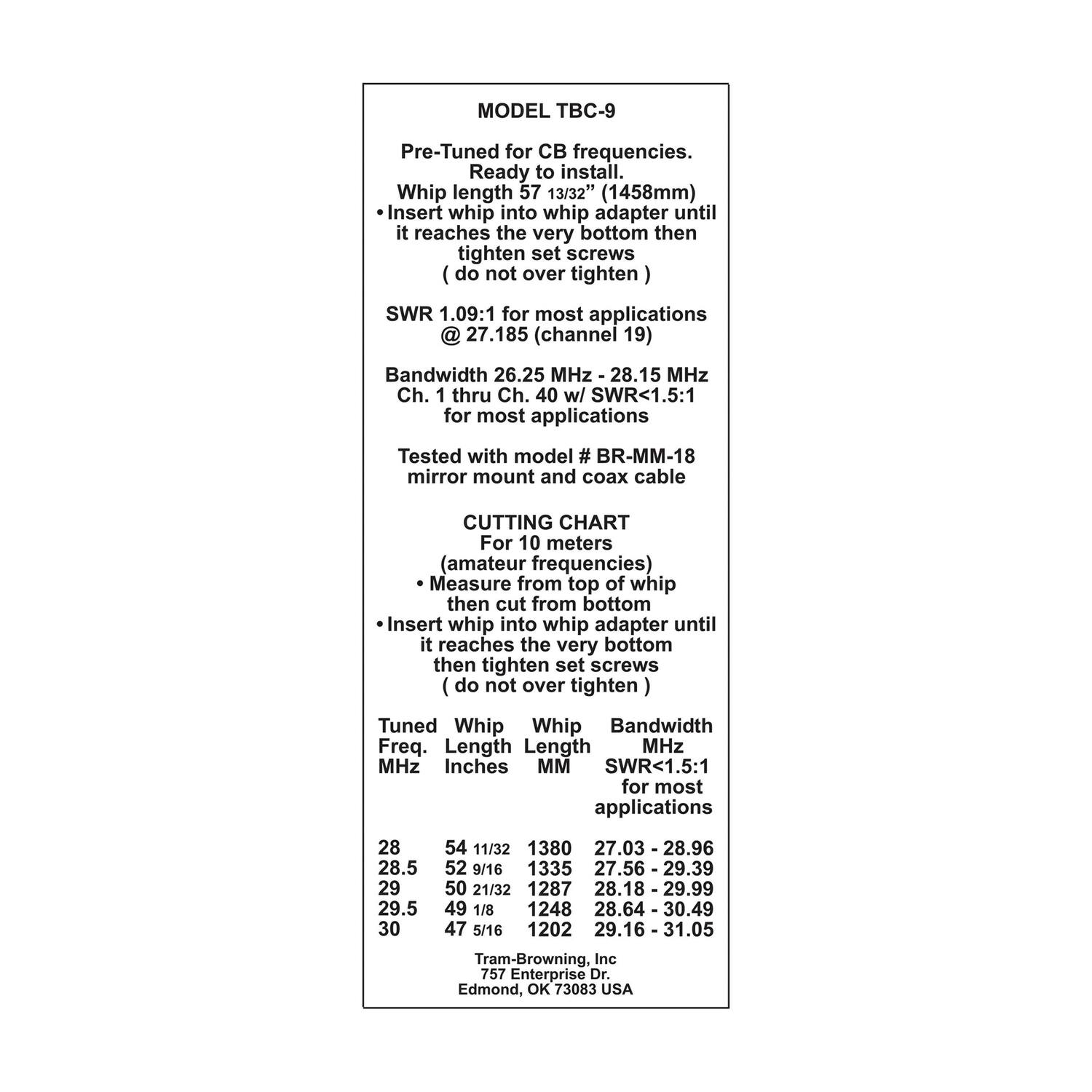 **MODEL TBC-9**

Pre-Tuned for CB frequencies.  
Ready to install.  
Whip length 57 13/32" (1458mm)  
- Insert whip into whip adapter until it reaches the very bottom then tighten set screws (do not over tighten)  
SWR 1.09:1 for most applications @ 27.185 (channel 19)  
Bandwidth 26.25 MHz - 28.15 MHz  
Ch. 1 thru Ch. 40 w/ SWR<1.5:1 for most applications  
Tested with model # BR-MM-18 mirror mount and coax cable  

**CUTTING CHART**  
For 10 meters (amateur frequencies)  
- Measure from top of whip then cut from bottom  
- Insert whip into whip adapter until it reaches the very bottom then tighten set screws (do not over tighten)  

| Tuned Whip | Whip Length | Bandwidth MHz | SWR<1.5:1 for most applications |  
|------------|-------------|--------------|-----------------------------|  
| 28         | 54 11/32"    |