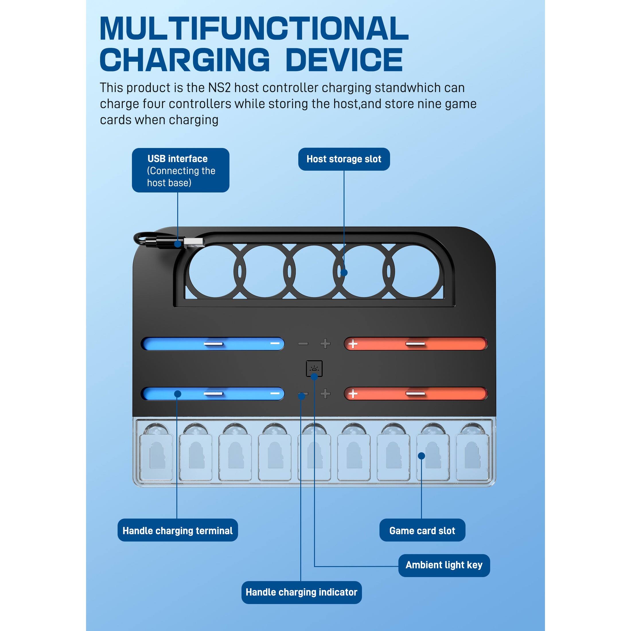 MULTIFUNCTIONAL CHARGING DEVICE

This product is the NS2 host controller charging stand which can charge four controllers while storing the host, and store nine game cards when charging.

- USB interface (Connecting the host base)
- Host storage slot
- Handle charging terminal
- Game card slot
- Ambient light key
- Handle charging indicator