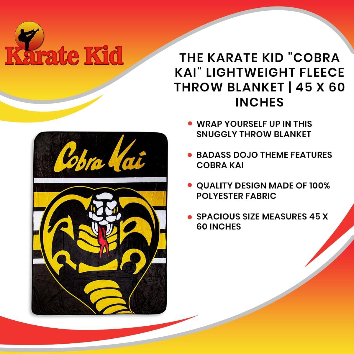 **Karate Kid**

**THE KARATE KID "COBRA KAI" LIGHTWEIGHT FLEECE THROW BLANKET | 45 X 60 INCHES**

- Wrap yourself up in this snuggly throw blanket
- Badass dojo theme features Cobra Kai
- Quality design made of 100% polyester fabric
- Spacious size measures 45 x 60 inches
