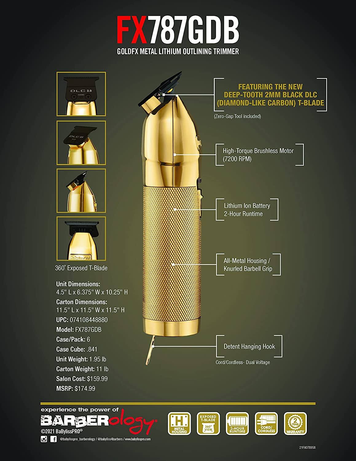 FX787GDB  
GOLDFX METAL LITHIUM OUTLINING TRIMMER  

FEATURING THE NEW DEEP-TOOTH 2MM BLACK DLC (DIAMOND-LIKE CARBON) T-BLADE (Zero-Gap Tool included)  
PCH High-Torque Brushless Motor (7200 RPM)  
Lithium Ion Battery 2-Hour Runtime  
360 Exposed T-Blade  
All-Metal Housing / Knurled Barbell Grip  
Detent Hanging Hook  
Cord/Cordless - Dual Voltage  

Unit Dimensions: 4.5" L x 6.375" W x 10.25" H  
Carton Dimensions: 11.5" L x 11.5" W x 11.5" H  
UPC: 074108448880  
Model: FX787GDB  
Case/Pack: 6  
Case Cube: .841  
Unit Weight: 1.95 lb  
Carton Weight: 11 lb  
Salon Cost: $159.99  
MSRP: $