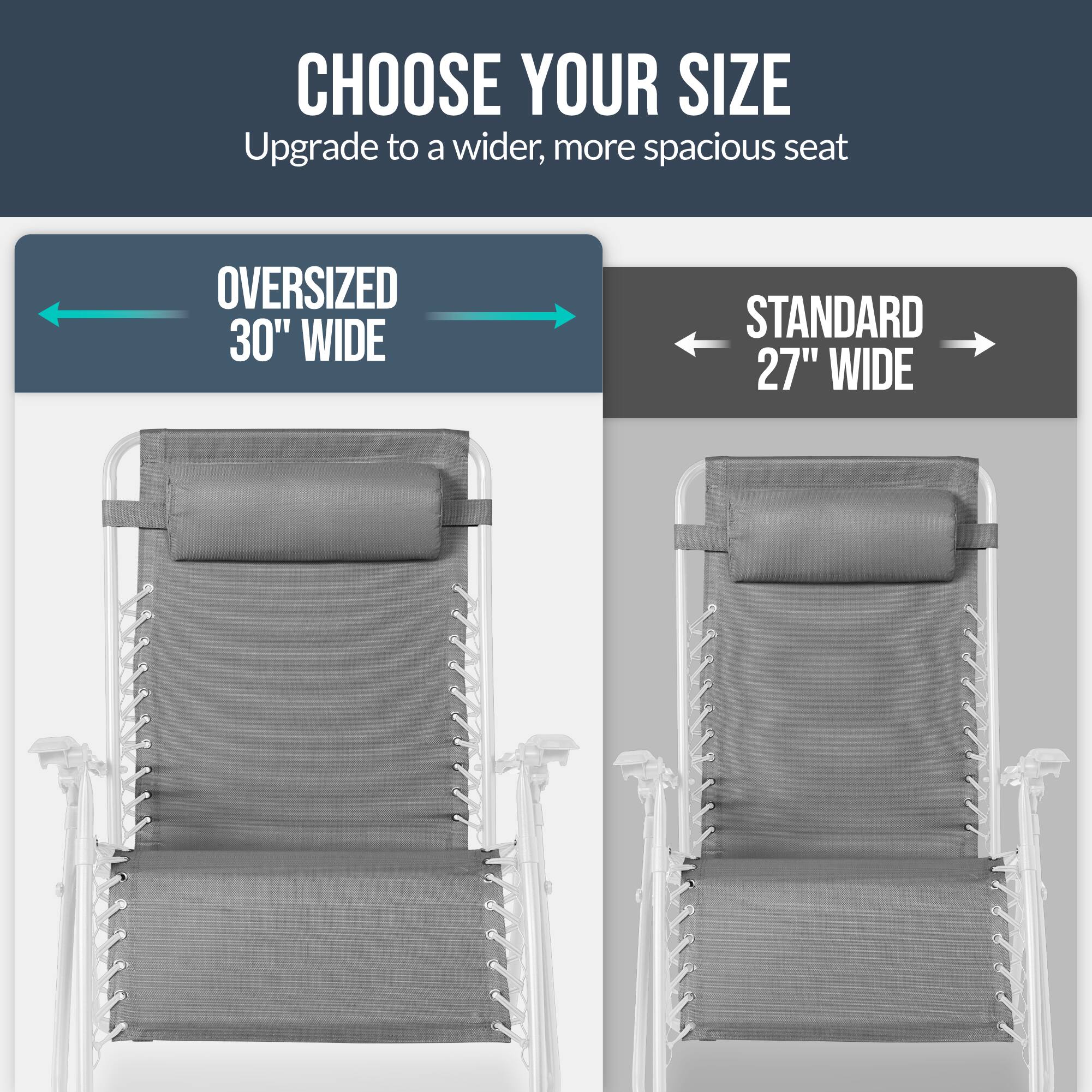 CHOOSE YOUR SIZE  
Upgrade to a wider, more spacious seat  

OVERSIZED 30" WIDE  
STANDARD 27" WIDE