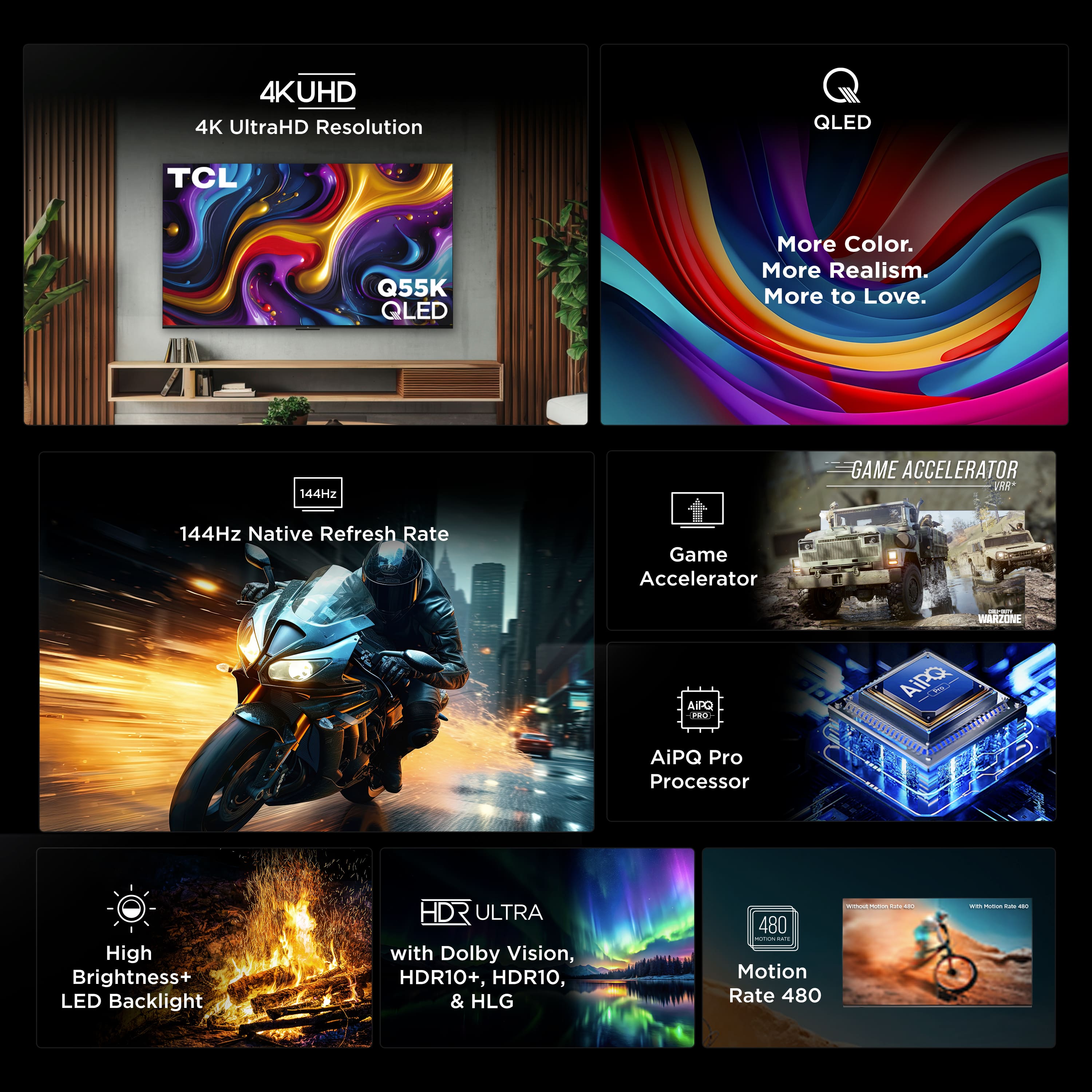 4K UHD
4K UltraHD Resolution
TCL Q55K QLED
QLED
More Color. More Realism. More to Love.
144Hz Native Refresh Rate
144Hz GAME ACCELERATOR
Game Accelerator
AiPQ Pro Processor
High Brightness+ LED Backlight
HDR ULTRA
with Dolby Vision, HDR10+, HDR10, & HLG
Motion Rate 480