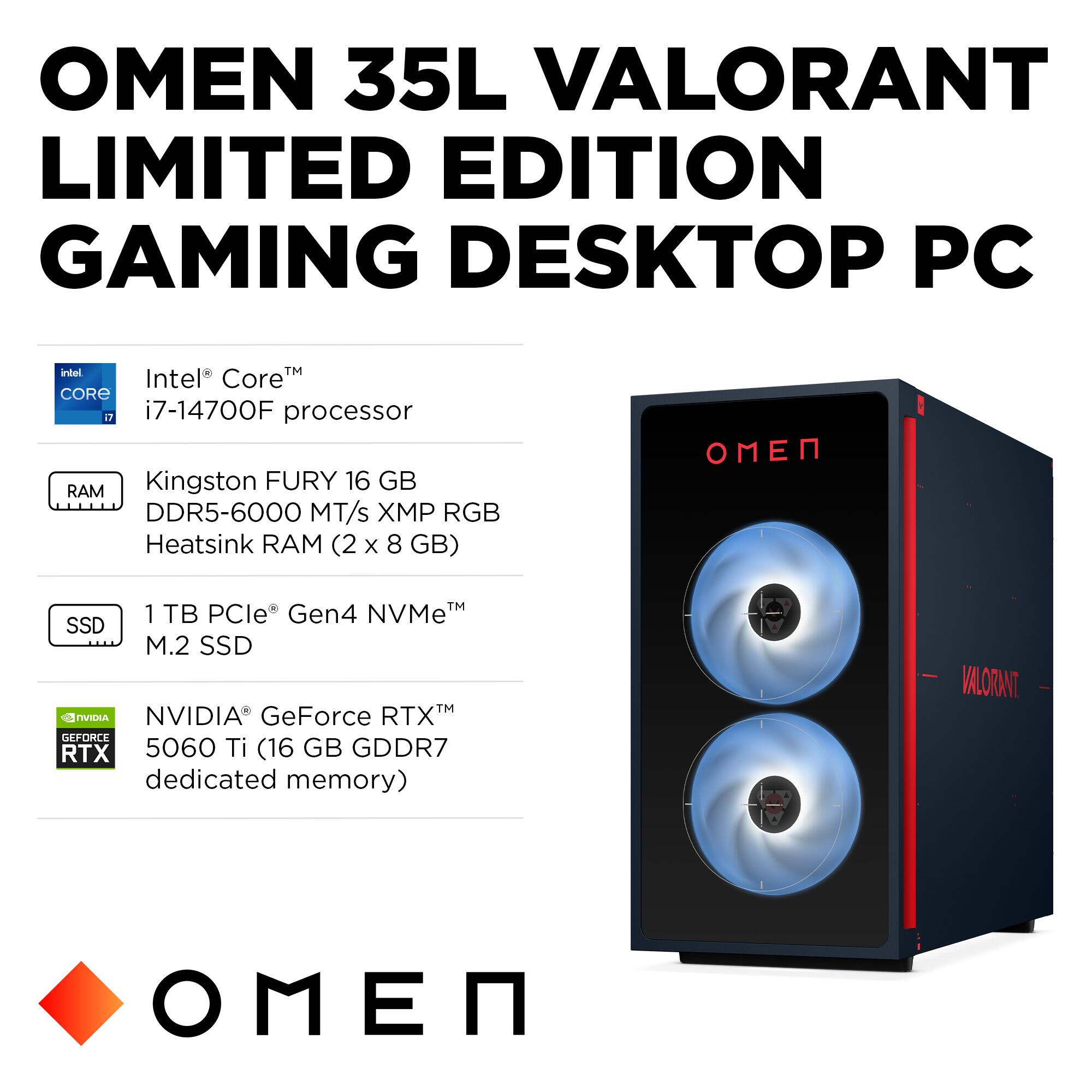 OMEN 35L VALORANT LIMITED EDITION GAMING DESKTOP PC

- Intel® Core™ i7-14700F processor
- Kingston FURY 16 GB DDR5-6000 MT/s XMP RGB Heatsink RAM (2 x 8 GB)
- 1 TB PCIe® Gen4 NVMe™ M.2 SSD
- NVIDIA® GeForce RTX™ 5060 Ti (16 GB GDDR7 dedicated memory)