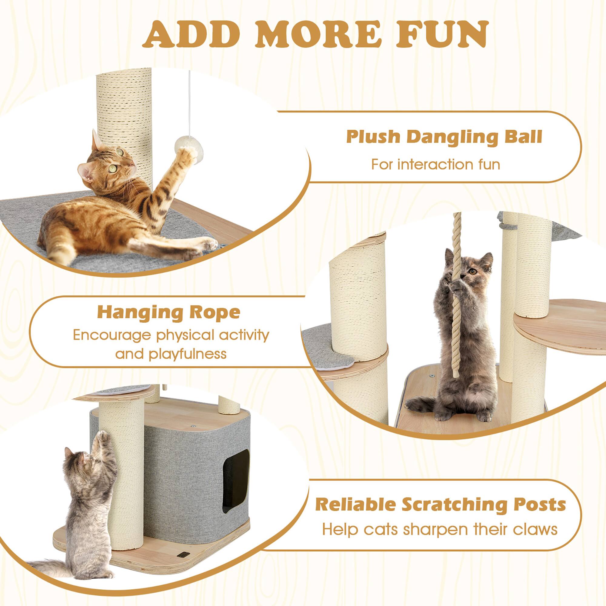 ADD MORE FUN

Plush Dangling Ball  
For interaction fun

Hanging Rope  
Encourage physical activity and playfulness

Reliable Scratching Posts  
Help cats sharpen their claws