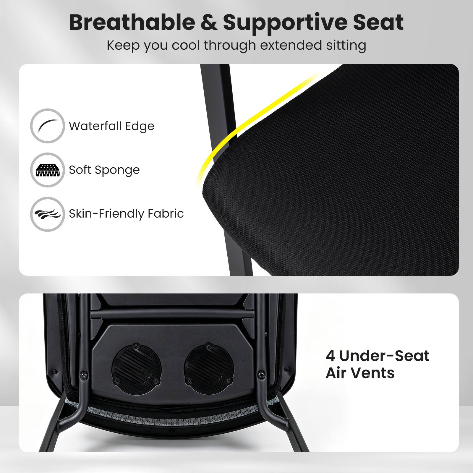 Breathable & Supportive Seat  
Keep you cool through extended sitting

- Waterfall Edge
- Soft Sponge
- Skin-Friendly Fabric

4 Under-Seat Air Vents