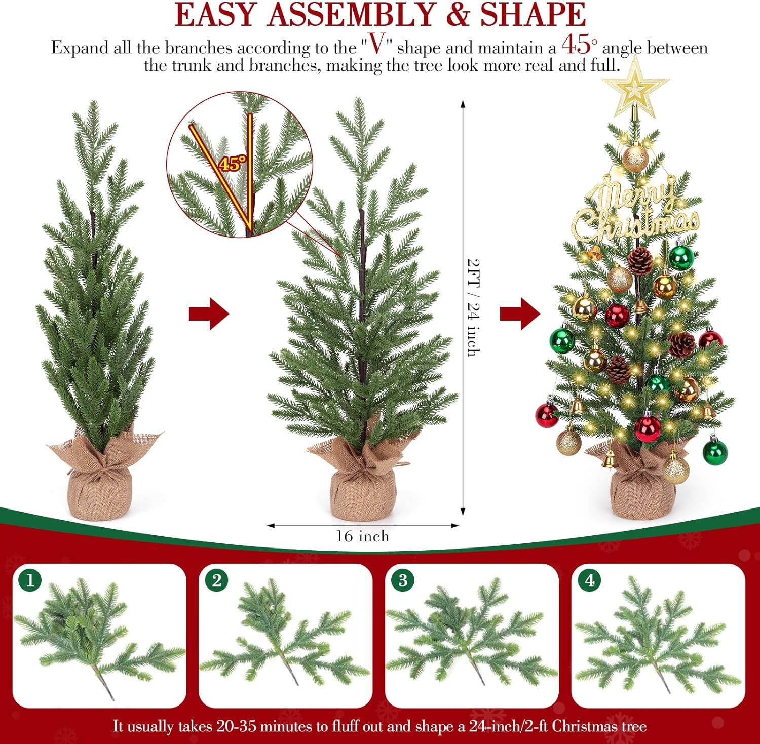 **EASY ASSEMBLY & SHAPE**

Expand all the branches according to the "V" shape and maintain a 45° angle between the trunk and branches, making the tree look more real and full.

- 2FT / 24 inch
- 16 inch

It usually takes 20-35 minutes to fluff out and shape a 24-inch/2-ft Christmas tree.

1. [Image of branch]
2. [Image of branch]
3. [Image of branch]
4. [Image of branch]

Merry Christmas