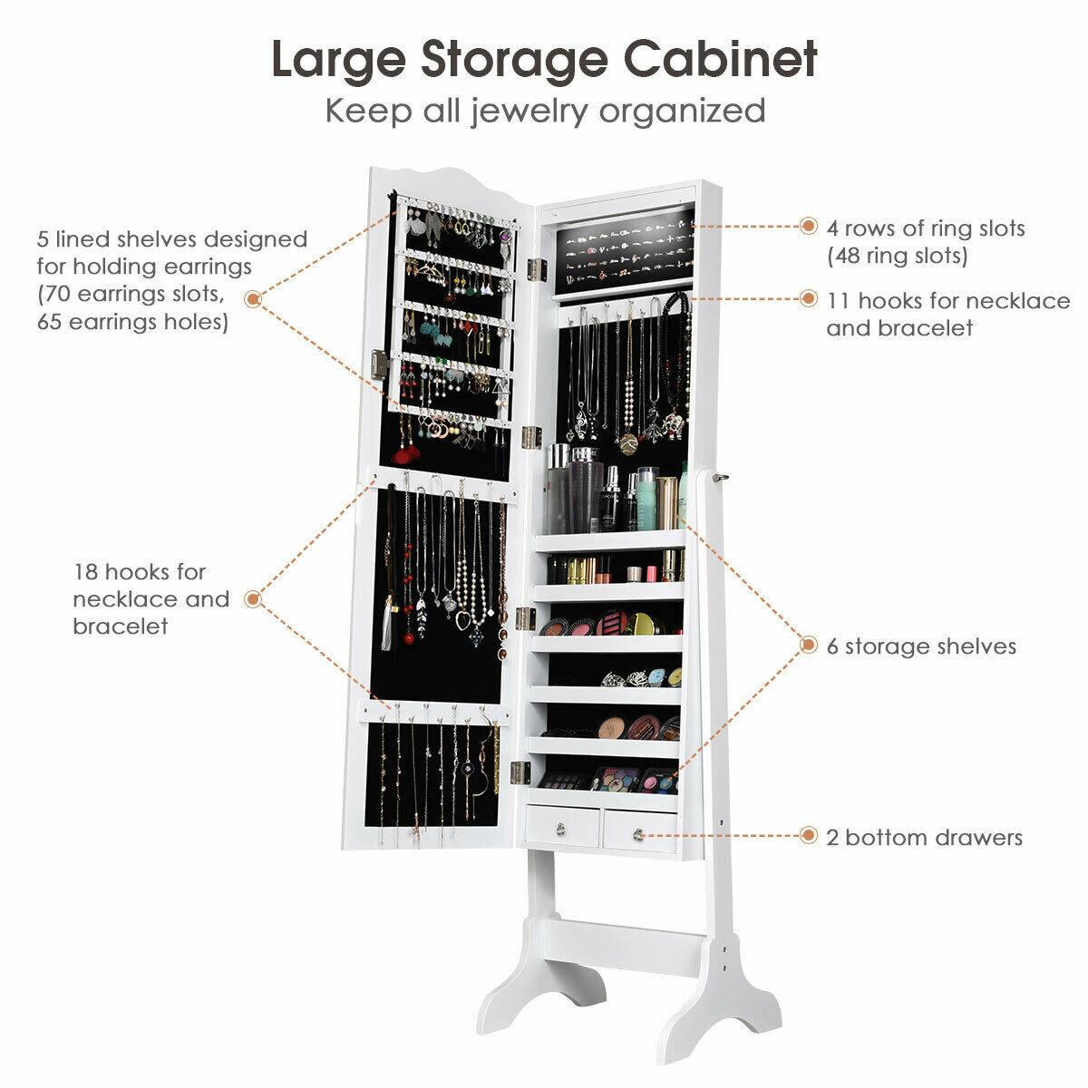 Large Storage Cabinet  
Keep all jewelry organized

- 5 lined shelves designed for holding earrings (70 earrings slots, 65 earrings holes)
- 4 rows of ring slots (48 ring slots)
- 11 hooks for necklace and bracelet
- 18 hooks for necklace and bracelet
- 6 storage shelves
- 2 bottom drawers