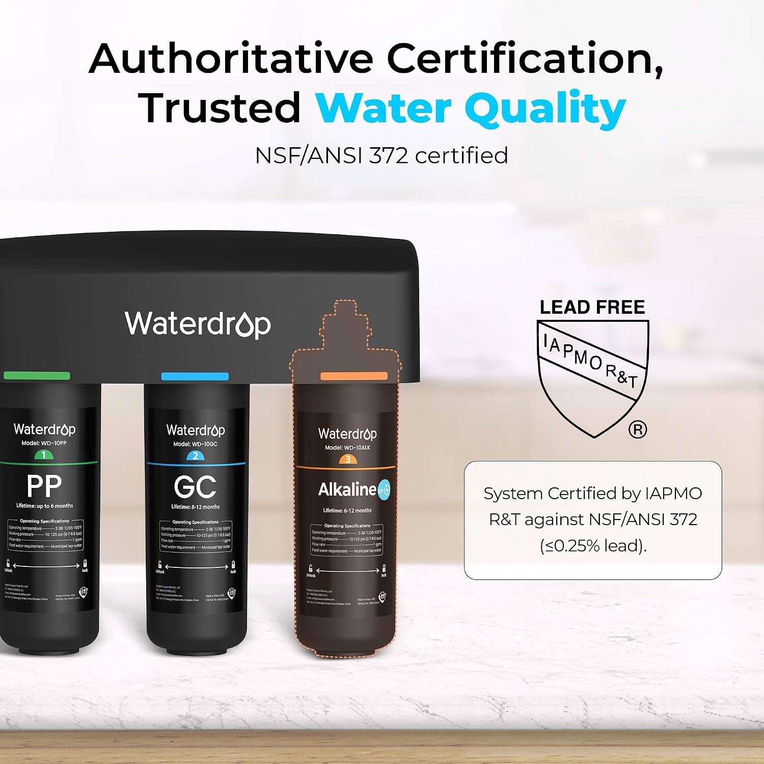 Authoritative Certification, Trusted Water Quality NSF/ANSI 372 certified

Waterdrop Waterdrop Waterdrop Waterdrop Modet WD-10PP Model: WD-10GC Model: WD-10AUK 1 2 3 PP GC Alkaline Lifetime: up to 6 months Lifetime: 12 months

LEAD FREE IAPMO R&T R&T System Certified by IAPMO R&T against NSF/ANSI 372 (<0.25% lead).