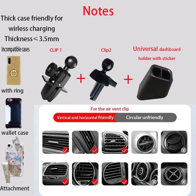 **Notes**

- Thick case friendly for wireless charging
- Thickness ≤ 3.5mm

**Incompatible cases**
- CLIP 1
- Clip2
- Universal dashboard holder with sticker

**For the air vent clip**
- Vertical and horizontal friendly
- Circular unfriendly

**Attachment**
- Wallet case
- Attachment

**Compatible cases**
- CLIP 1
- Clip2
- Universal dashboard holder with sticker

**Friendly cases**
- Vertical and horizontal friendly
- Circular unfriendly