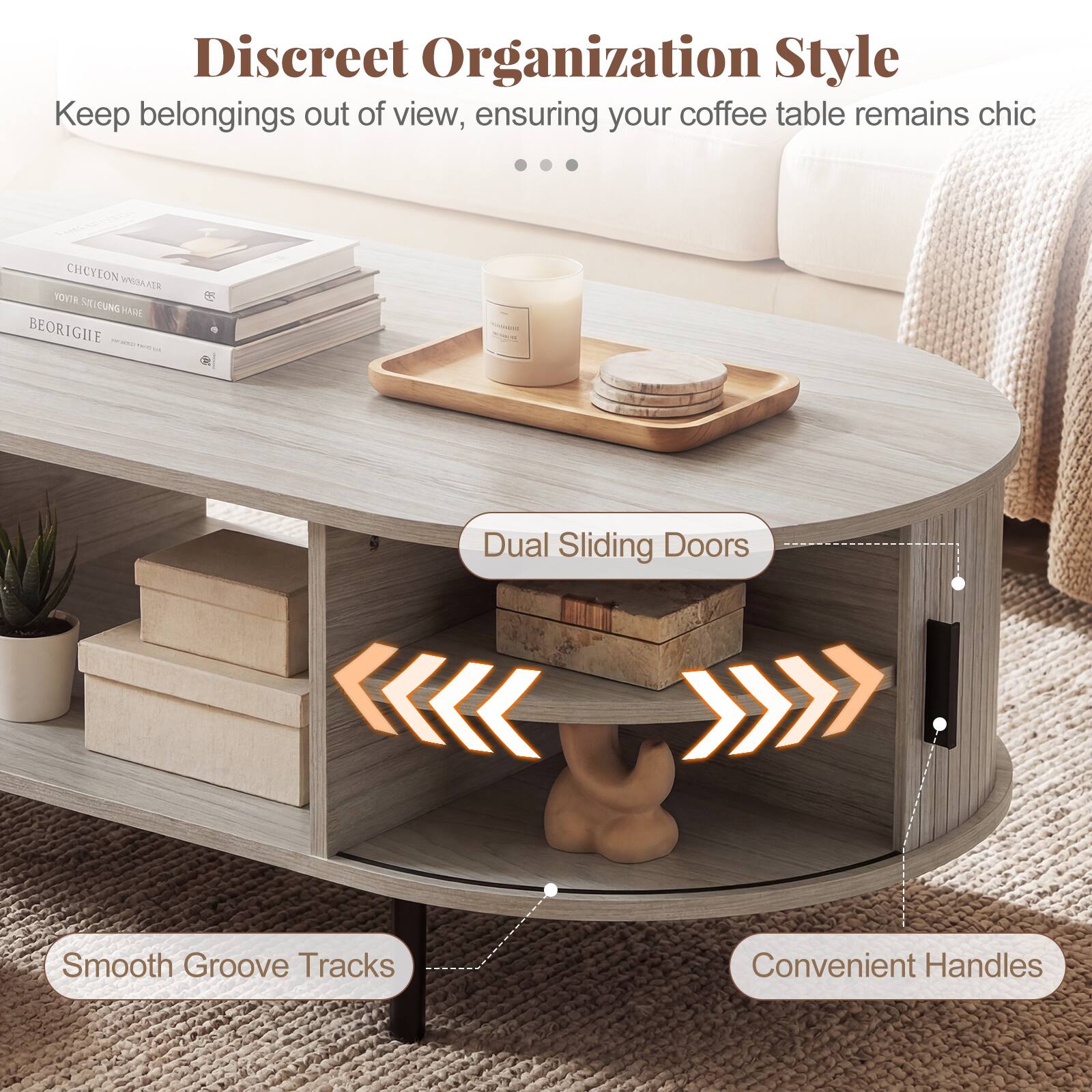 Discreet Organization Style  
Keep belongings out of view, ensuring your coffee table remains chic  

Dual Sliding Doors  
Smooth Groove Tracks  
Convenient Handles